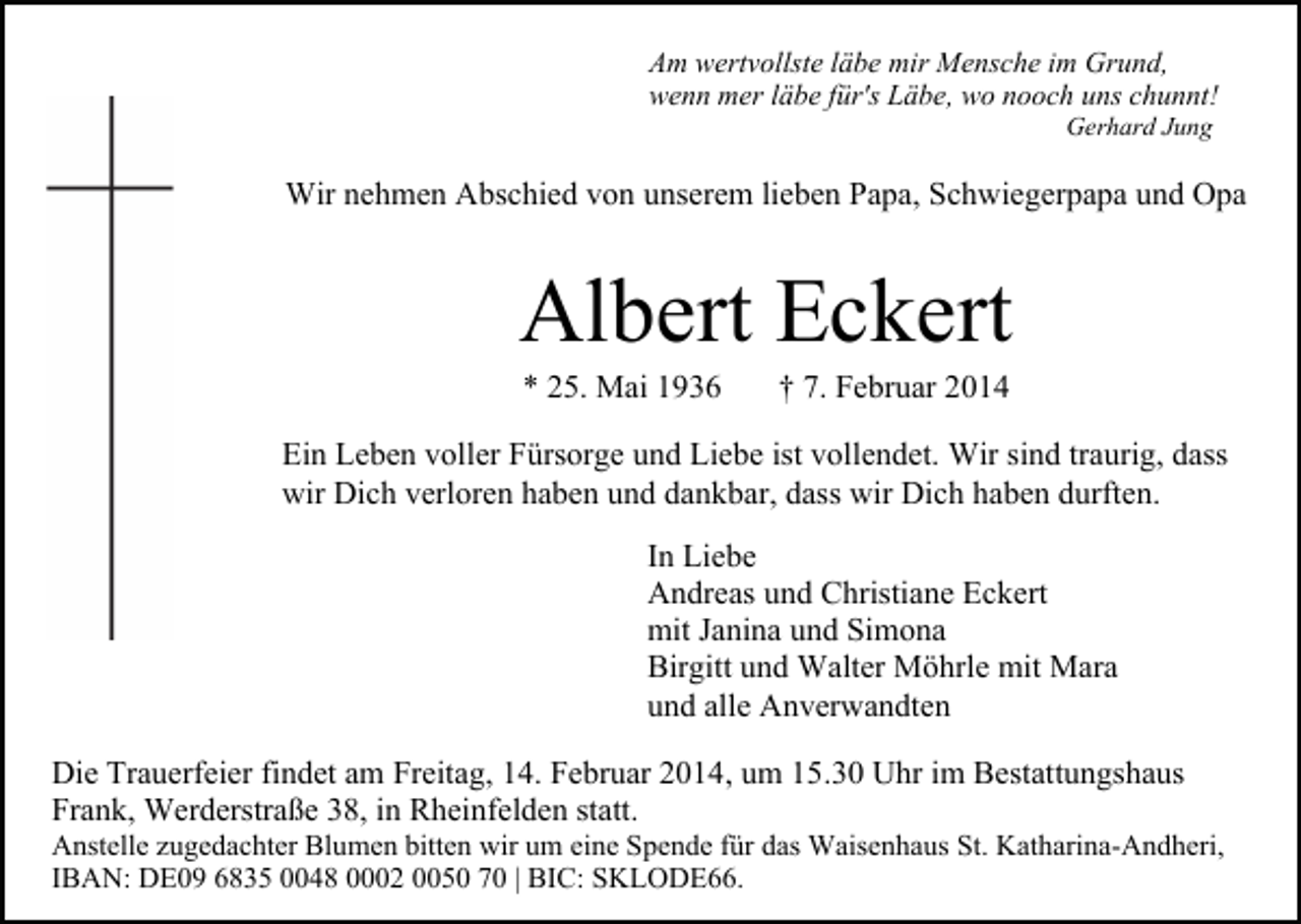 <p>Am wertvollste läbe mir Mensche im Grund,<br />wenn mer läbe für's Läbe, wo nooch uns chunnt!<br />Gerhard Jung</p><p>Wir nehmen Abschied von unserem lieben Papa, Schwiegerpapa und Opa</p><p>Albert Eckert<br />* 25. Mai 1936</p><p>† 7. Februar 2014</p><p>Ein Leben voller Fürsorge und Liebe ist vollendet. Wir sind traurig, dass<br />wir Dich verloren haben und dankbar, dass wir Dich haben durften.<br />In Liebe<br />Andreas und Christiane Eckert<br />mit Janina und Simona<br />Birgitt und Walter Möhrle mit Mara<br />und alle Anverwandten<br />Die Trauerfeier findet am Freitag, 14. Februar 2014, um 15.30 Uhr im Bestattungshaus<br />Frank, Werderstraße 38, in Rheinfelden statt.</p><p>Anstelle zugedachter Blumen bitten wir um eine Spende für das Waisenhaus St. Katharina-Andheri,<br />IBAN: DE09 6835 0048 0002 0050 70 | BIC: SKLODE66.</p>