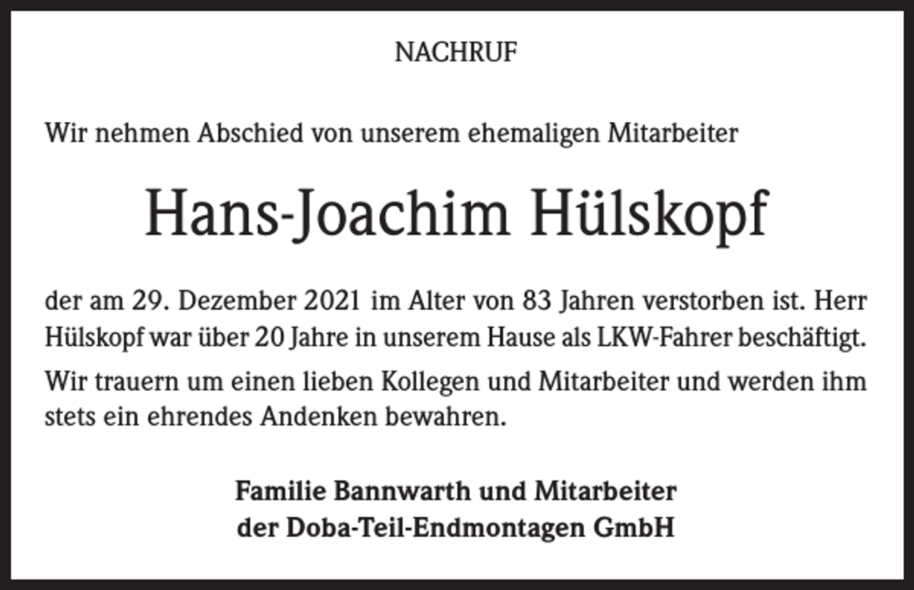 <p>NACHRUF<br />Wir nehmen Abschied von unserem ehemaligen Mitarbeiter</p><p>Hans-Joachim Hülskopf<br />der am 29. Dezember 2021 im Alter von 83 Jahren verstorben ist. Herr<br />Hülskopf war über 20 Jahre in unserem Hause als LKW-Fahrer beschäftigt.<br />Wir trauern um einen lieben Kollegen und Mitarbeiter und werden ihm<br />stets ein ehrendes Andenken bewahren.<br />Familie Bannwarth und Mitarbeiter<br />der Doba-Teil-Endmontagen GmbH</p>