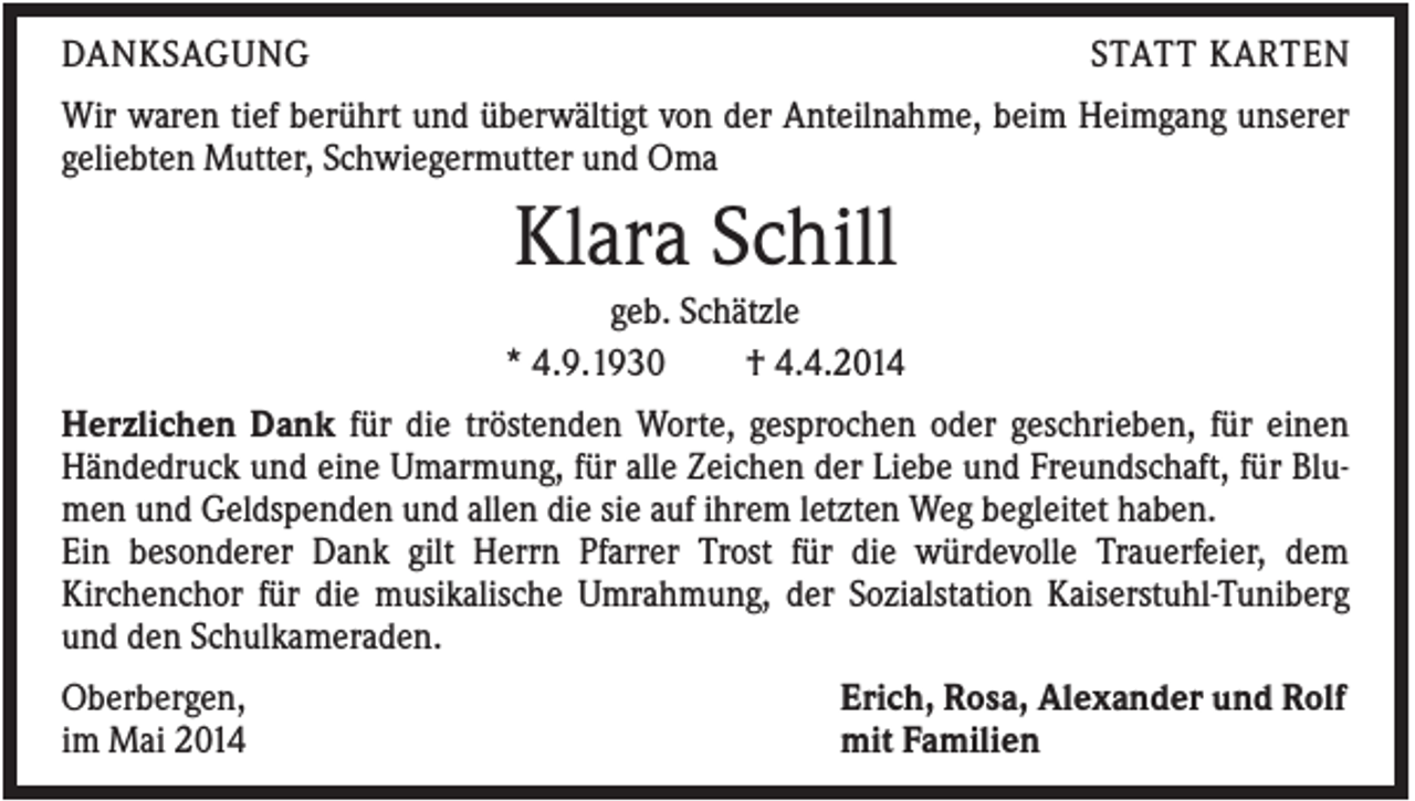 <p>DANKSAGUNG</p><p>STATT KARTEN</p><p>Wir waren tief berührt und überwältigt von der Anteilnahme, beim Heimgang unserer<br />geliebten Mutter, Schwiegermutter und Oma</p><p>Klara Schill<br />geb. Schätzle<br />* 4.9.1930<br />† 4.4.2014<br />Herzlichen Dank für die tröstenden Worte, gesprochen oder geschrieben, für einen<br />Händedruck und eine Umarmung, für alle Zeichen der Liebe und Freundschaft, für Blumen und Geldspenden und allen die sie auf ihrem letzten Weg begleitet haben.<br />Ein besonderer Dank gilt Herrn Pfarrer Trost für die würdevolle Trauerfeier, dem<br />Kirchenchor für die musikalische Umrahmung, der Sozialstation Kaiserstuhl-Tuniberg<br />und den Schulkameraden.<br />Oberbergen,<br />im Mai 2014</p><p>Erich, Rosa, Alexander und Rolf<br />mit Familien</p>