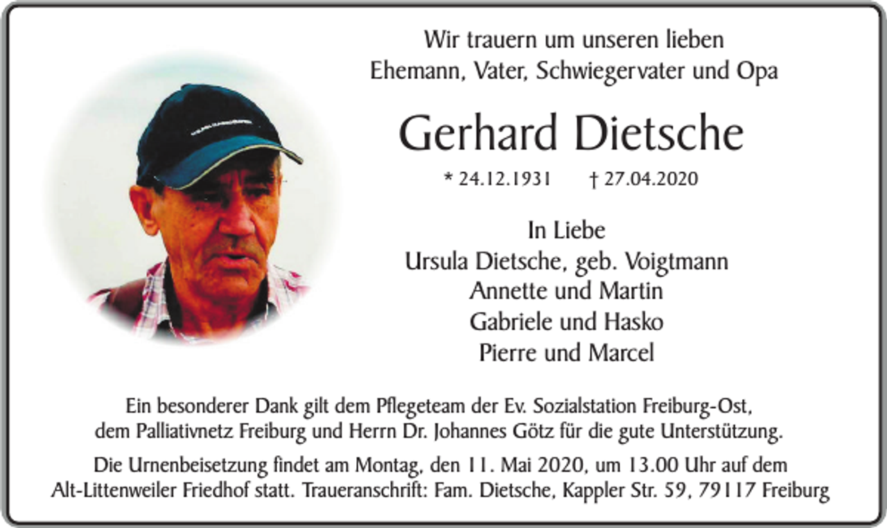 <p>Wir trauern um unseren lieben<br />Ehemann, Vater, Schwiegervater und Opa</p><p>Gerhard Dietsche<br />* 24.12.1931</p><p>† 27.04.2020</p><p>In Liebe<br />Ursula Dietsche, geb. Voigtmann<br />Annette und Martin<br />Gabriele und Hasko<br />Pierre und Marcel<br />Ein besonderer Dank gilt dem Pflegeteam der Ev. Sozialstation Freiburg-Ost,<br />dem Palliativnetz Freiburg und Herrn Dr. Johannes Götz für die gute Unterstützung.<br />Die Urnenbeisetzung findet am Montag, den 11. Mai 2020, um 13.00 Uhr auf dem<br />Alt-Littenweiler Friedhof statt. Traueranschrift: Fam. Dietsche, Kappler Str. 59, 79117 Freiburg</p>