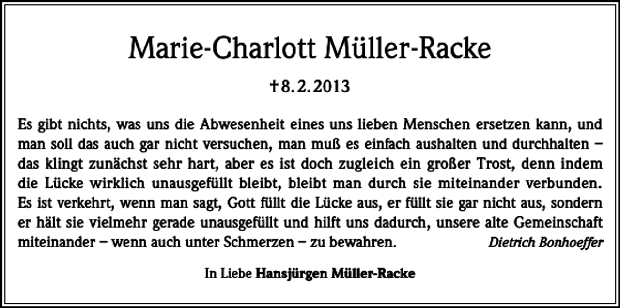 <p>Marie-Charlott Müller-Racke<br />† 8. 2. 2013<br />Es gibt nichts, was uns die Abwesenheit eines uns lieben Menschen ersetzen kann, und<br />man soll das auch gar nicht versuchen, man muß es einfach aushalten und durchhalten –<br />das klingt zunächst sehr hart, aber es ist doch zugleich ein großer Trost, denn indem<br />die Lücke wirklich unausgefüllt bleibt, bleibt man durch sie miteinander verbunden.<br />Es ist verkehrt, wenn man sagt, Gott füllt die Lücke aus, er füllt sie gar nicht aus, sondern<br />er hält sie vielmehr gerade unausgefüllt und hilft uns dadurch, unsere alte Gemeinschaft<br />miteinander – wenn auch unter Schmerzen – zu bewahren.<br />Dietrich Bonhoeffer<br />In Liebe Hansjürgen Müller-Racke</p>