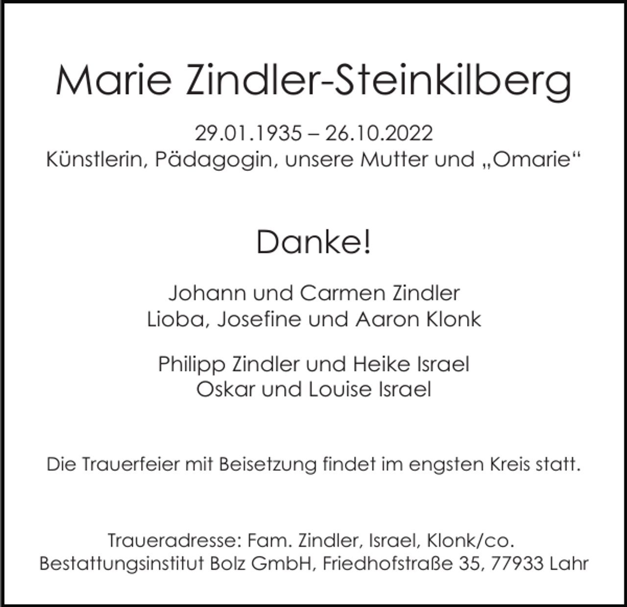 <p>Marie Zindler-Steinkilberg<br />29.01.1935 – 26.10.2022<br />Künstlerin, Pädagogin, unsere Mutter und „Omarie“</p><p>Danke!<br />Johann und Carmen Zindler<br />Lioba, Josefine und Aaron Klonk<br />Philipp Zindler und Heike Israel<br />Oskar und Louise Israel</p><p>Die Trauerfeier mit Beisetzung findet im engsten Kreis statt.</p><p>Traueradresse: Fam. Zindler, Israel, Klonk/co.<br />Bestattungsinstitut Bolz GmbH, Friedhofstraße 35, 77933 Lahr</p>