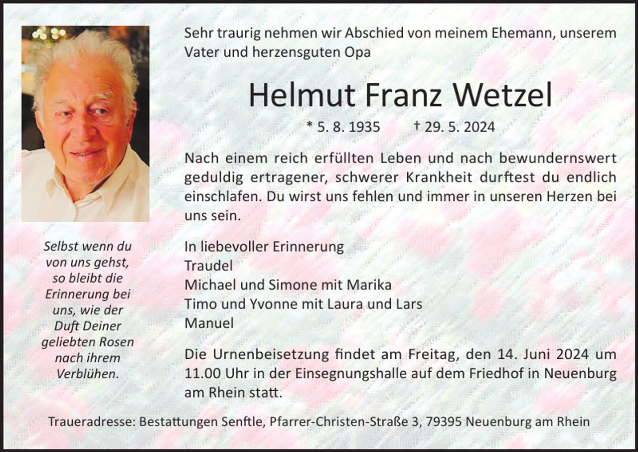 <p>Sehr traurig nehmen wir Abschied von meinem Ehemann, unserem<br />Vater und herzensguten Opa</p><p>Helmut Franz Wetzel<br />* 5. 8. 1935</p><p>† 29. 5. 2024</p><p>Nach einem reich erfüllten Leben und nach bewundernswert<br />geduldig ertragener, schwerer Krankheit durftest du endlich<br />einschlafen. Du wirst uns fehlen und immer in unseren Herzen bei<br />uns sein.<br />Selbst wenn du<br />von uns gehst,<br />so bleibt die<br />Erinnerung bei<br />uns, wie der<br />Duft Deiner<br />geliebten Rosen<br />nach ihrem<br />Verblühen.</p><p>In liebevoller Erinnerung<br />Traudel<br />Michael und Simone mit Marika<br />Timo und Yvonne mit Laura und Lars<br />Manuel<br />Die Urnenbeisetzung findet am Freitag, den 14. Juni 2024 um<br />11.00 Uhr in der Einsegnungshalle auf dem Friedhof in Neuenburg<br />am Rhein statt.</p><p>Traueradresse: Bestattungen Senftle, Pfarrer-Christen-Straße 3, 79395 Neuenburg am Rhein</p>