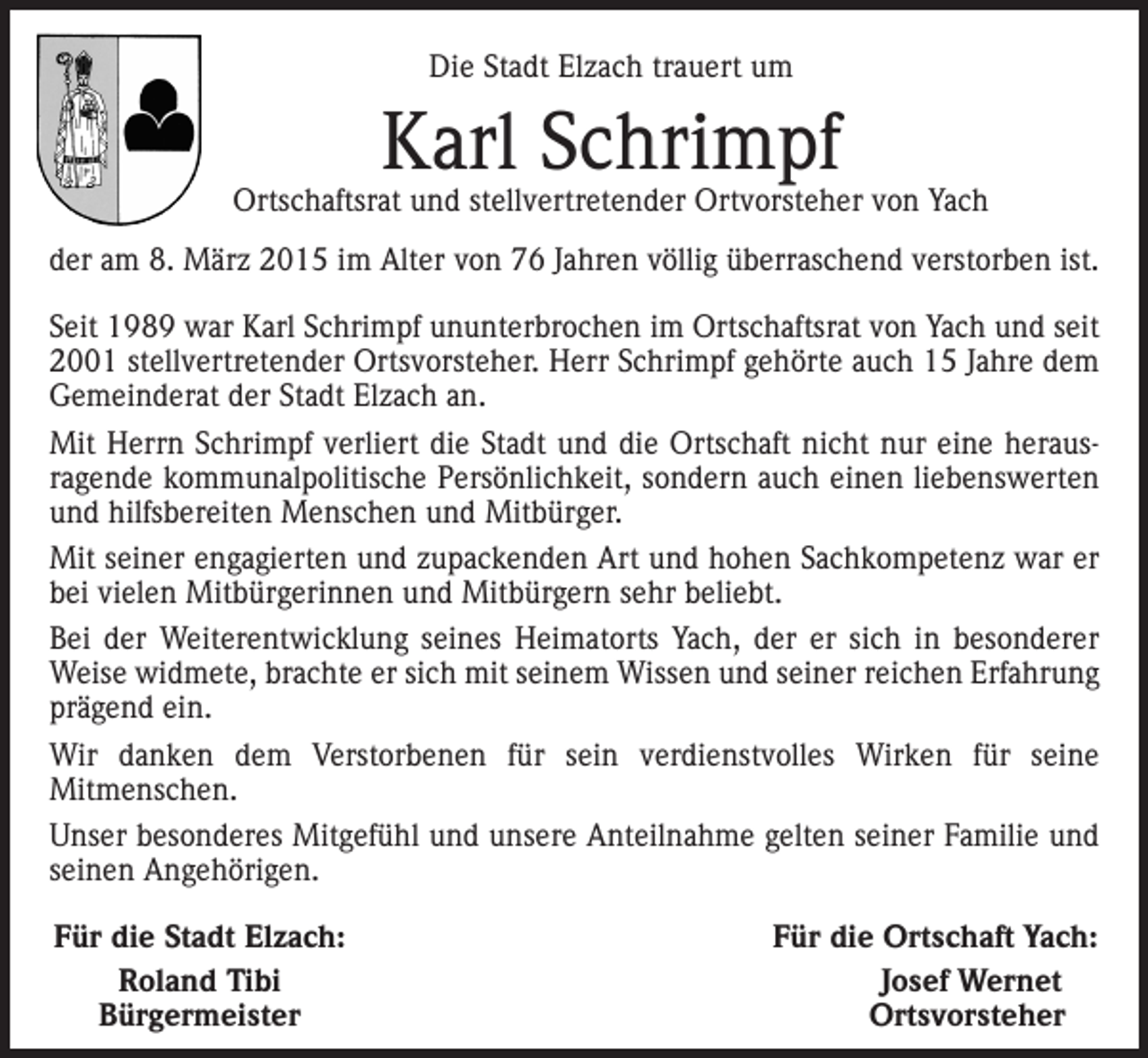 <p>Die Stadt Elzach trauert um</p><p>Karl Schrimpf</p><p>Ortschaftsrat und stellvertretender Ortvorsteher von Yach<br />der am 8. März 2015 im Alter von 76 Jahren völlig überraschend verstorben ist.<br />Seit 1989 war Karl Schrimpf ununterbrochen im Ortschaftsrat von Yach und seit<br />2001 stellvertretender Ortsvorsteher. Herr Schrimpf gehörte auch 15 Jahre dem<br />Gemeinderat der Stadt Elzach an.<br />Mit Herrn Schrimpf verliert die Stadt und die Ortschaft nicht nur eine herausragende kommunalpolitische Persönlichkeit, sondern auch einen liebenswerten<br />und hilfsbereiten Menschen und Mitbürger.<br />Mit seiner engagierten und zupackenden Art und hohen Sachkompetenz war er<br />bei vielen Mitbürgerinnen und Mitbürgern sehr beliebt.<br />Bei der Weiterentwicklung seines Heimatorts Yach, der er sich in besonderer<br />Weise widmete, brachte er sich mit seinem Wissen und seiner reichen E<br />­ rfahrung<br />prägend ein.<br />Wir danken dem Verstorbenen für sein verdienstvolles Wirken für seine<br />­Mitmenschen.<br />Unser besonderes Mitgefühl und unsere Anteilnahme gelten seiner Familie und<br />seinen Angehörigen.<br />Für die Stadt Elzach:</p><p>Roland Tibi<br />Bürgermeister</p><p>Für die Ortschaft Yach:<br />Josef Wernet<br />Ortsvorsteher</p>