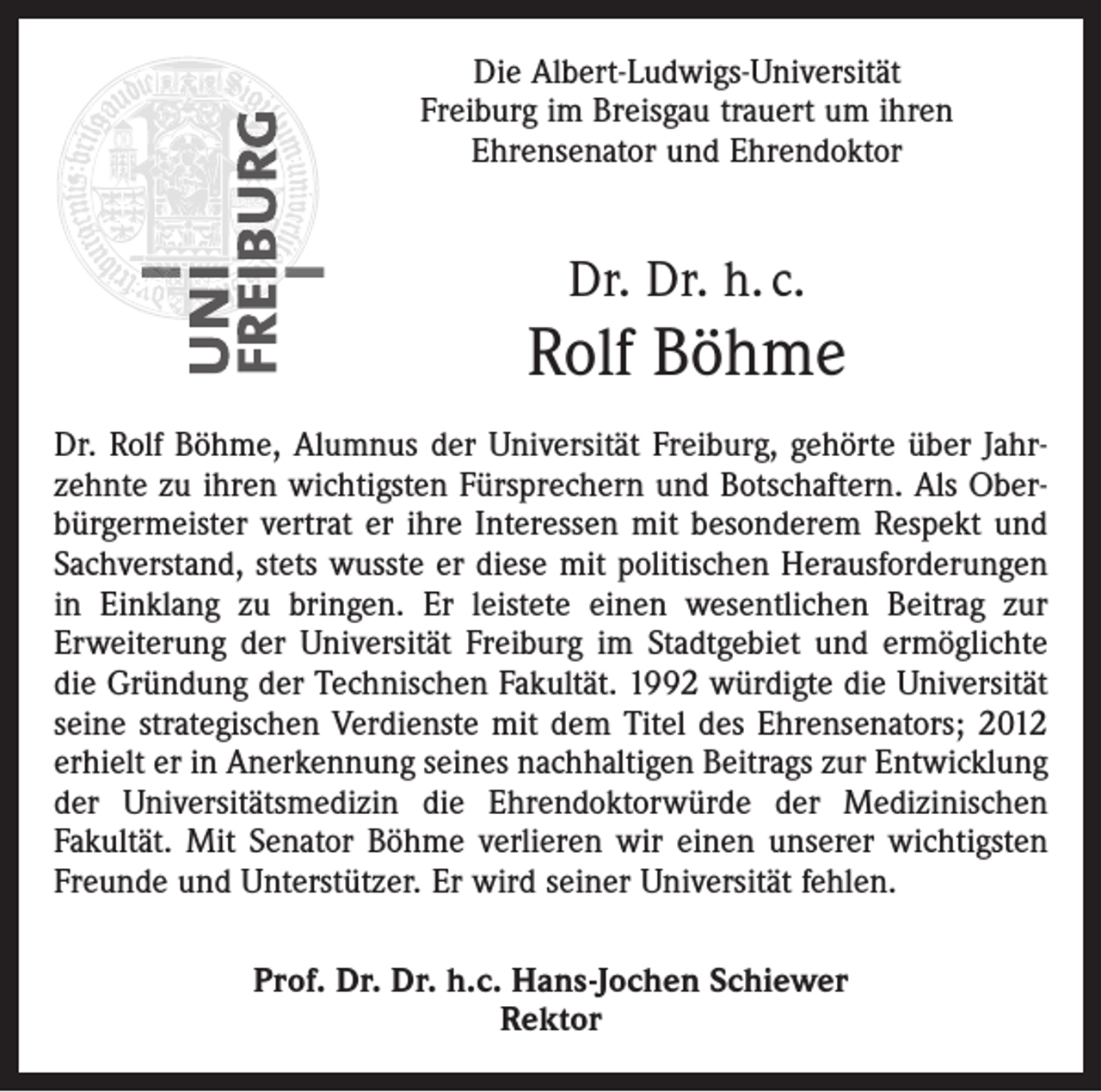 <p>Die Albert-Ludwigs-Universität<br />Freiburg im Breisgau trauert um ihren<br />Ehrensenator und Ehrendoktor</p><p>Dr. Dr. h. c.</p><p>Rolf Böhme<br />Dr. Rolf Böhme, Alumnus der Universität Freiburg, gehörte über Jahrzehnte zu ihren wichtigsten Fürsprechern und Botschaftern. Als Oberbürgermeister vertrat er ihre Interessen mit besonderem Respekt und<br />Sachverstand, stets wusste er diese mit politischen Herausforderungen<br />in Einklang zu bringen. Er leistete einen wesentlichen Beitrag zur<br />Erweiterung der Universität Freiburg im Stadtgebiet und ermöglichte<br />die Gründung der Technischen Fakultät. 1992 würdigte die Universität<br />seine strategischen Verdienste mit dem Titel des Ehrensenators; 2012<br />erhielt er in Anerkennung seines nachhaltigen Beitrags zur Entwicklung<br />der Universitätsmedizin die Ehrendoktorwürde der Medizinischen<br />Fakultät. Mit Senator Böhme verlieren wir einen unserer wichtigsten<br />Freunde und Unterstützer. Er wird seiner Universität fehlen.<br />Prof. Dr. Dr. h.c. Hans-Jochen Schiewer<br />Rektor</p>