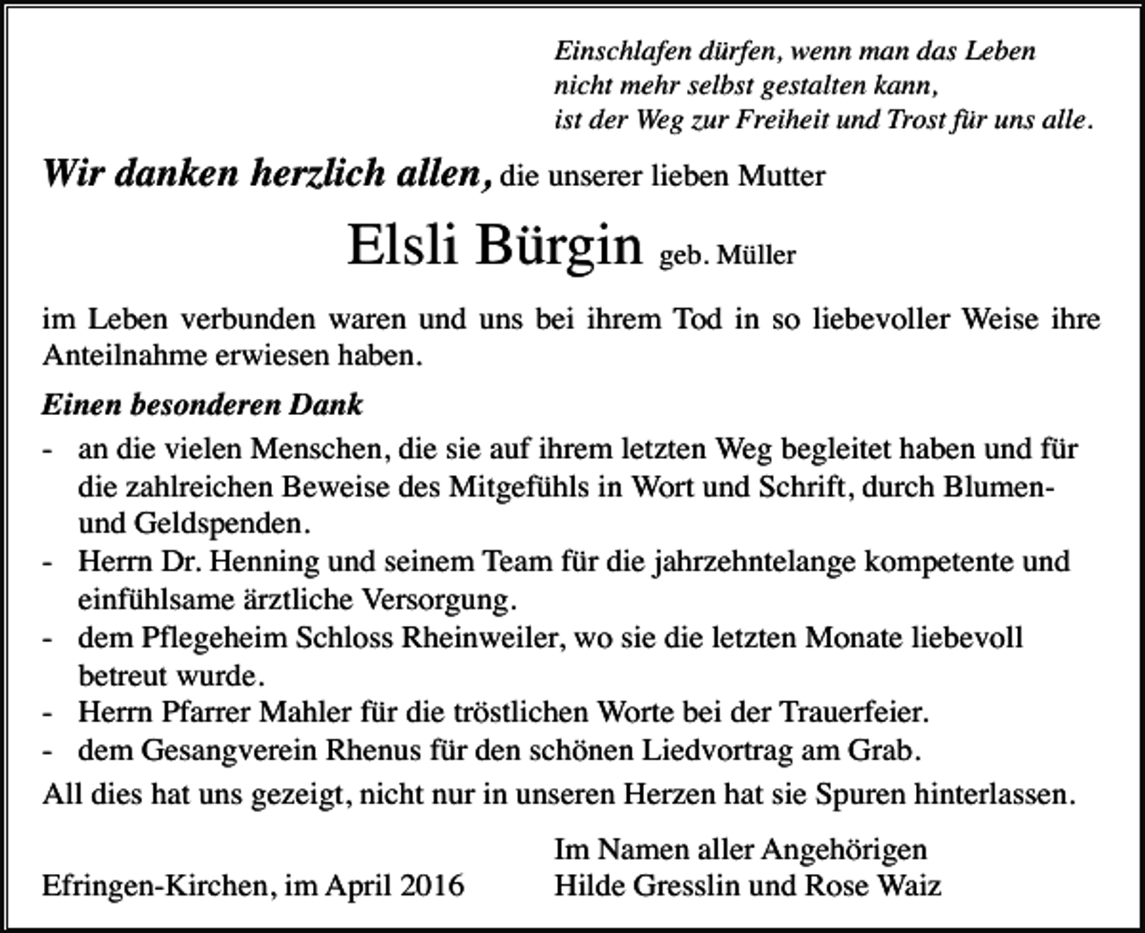 <p>Einschlafen dürfen, wenn man das Leben<br />nicht mehr selbst gestalten kann,<br />ist der Weg zur Freiheit und Trost für uns alle.</p><p>Wir danken herzlich allen, die unserer lieben Mutter</p><p>Elsli Bürgin geb. Müller<br />im Leben verbunden waren und uns bei ihrem Tod in so liebevoller Weise ihre<br />Anteilnahme erwiesen haben.<br />Einen besonderen Dank<br />- an die vielen Menschen, die sie auf ihrem letzten Weg begleitet haben und für<br />die zahlreichen Beweise des Mitgefühls in Wort und Schrift, durch Blumenund Geldspenden.<br />- Herrn Dr. Henning und seinem Team für die jahrzehntelange kompetente und<br />einfühlsame ärztliche Versorgung.<br />- dem Pflegeheim Schloss Rheinweiler, wo sie die letzten Monate liebevoll<br />betreut wurde.<br />- Herrn Pfarrer Mahler für die tröstlichen Worte bei der Trauerfeier.<br />- dem Gesangverein Rhenus für den schönen Liedvortrag am Grab.<br />All dies hat uns gezeigt, nicht nur in unseren Herzen hat sie Spuren hinterlassen.<br />Efringen-Kirchen, im April 2016</p><p>Im Namen aller Angehörigen<br />Hilde Gresslin und Rose Waiz</p>