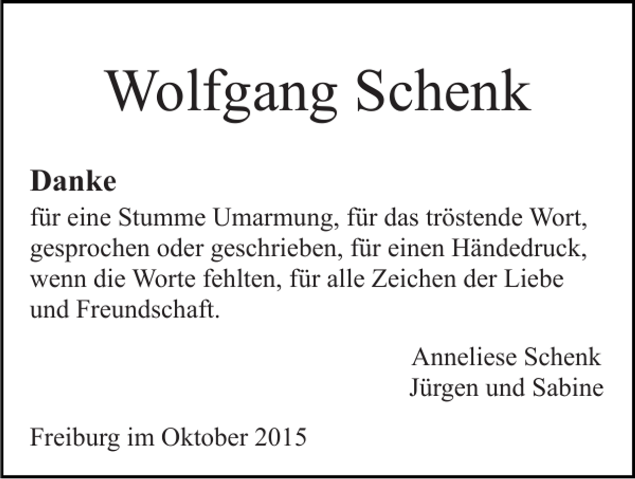 <p>Wolfgang Schenk<br />Danke<br />für eine Stumme Umarmung, für das tröstende Wort,<br />gesprochen oder geschrieben, für einen Händedruck,<br />wenn die Worte fehlten, für alle Zeichen der Liebe<br />und Freundschaft.<br />Anneliese Schenk<br />Jürgen und Sabine<br />Freiburg im Oktober 2015</p>