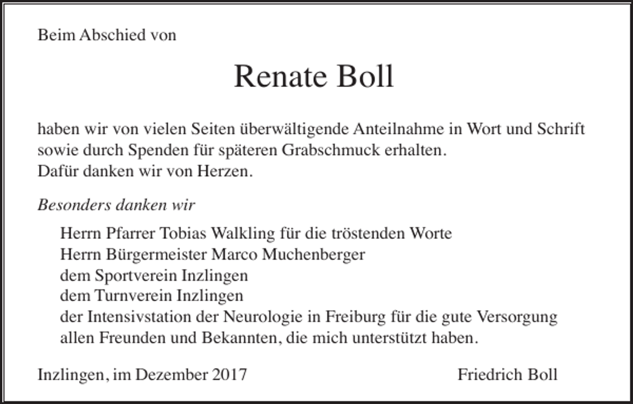 <p>Beim Abschied von</p><p>Renate Boll<br />haben wir von vielen Seiten überwältigende Anteilnahme in Wort und Schrift<br />sowie durch Spenden für späteren Grabschmuck erhalten.<br />Dafür danken wir von Herzen.<br />Besonders danken wir<br />Herrn Pfarrer Tobias Walkling für die tröstenden Worte<br />Herrn Bürgermeister Marco Muchenberger<br />dem Sportverein Inzlingen<br />dem Turnverein Inzlingen<br />der Intensivstation der Neurologie in Freiburg für die gute Versorgung<br />allen Freunden und Bekannten, die mich unterstützt haben.<br />Inzlingen, im Dezember 2017</p><p>Friedrich Boll</p>
