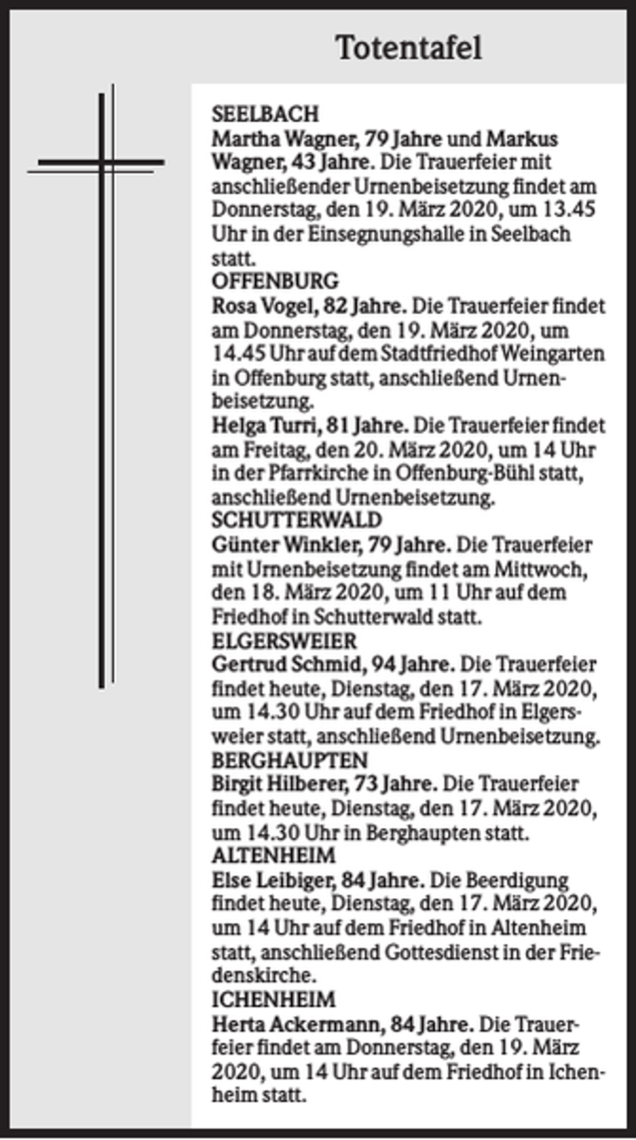 <p>Totentafel<br />SEELBACH<br />Martha Wagner, 79 Jahre und Markus<br />Wagner, 43 Jahre. Die Trauerfeier mit<br />anschließender Urnenbeisetzung findet am<br />Donnerstag, den 19. März 2020, um 13.45<br />Uhr in der Einsegnungshalle in Seelbach<br />statt.<br />OFFENBURG<br />Rosa Vogel, 82 Jahre. Die Trauerfeier findet<br />am Donnerstag, den 19. März 2020, um<br />14.45 Uhr auf dem Stadtfriedhof Weingarten<br />in Offenburg statt, anschließend Urnenbeisetzung.<br />Helga Turri, 81 Jahre. Die Trauerfeier findet<br />am Freitag, den 20. März 2020, um 14 Uhr<br />in der Pfarrkirche in Offenburg-Bühl statt,<br />anschließend Urnenbeisetzung.<br />SCHUTTERWALD<br />Günter Winkler, 79 Jahre. Die Trauerfeier<br />mit Urnenbeisetzung findet am Mittwoch,<br />den 18. März 2020, um 11 Uhr auf dem<br />Friedhof in Schutterwald statt.<br />ELGERSWEIER<br />Gertrud Schmid, 94 Jahre. Die Trauerfeier<br />findet heute, Dienstag, den 17. März 2020,<br />um 14.30 Uhr auf dem Friedhof in Elgersweier statt, anschließend Urnenbeisetzung.<br />BERGHAUPTEN<br />Birgit Hilberer, 73 Jahre. Die Trauerfeier<br />findet heute, Dienstag, den 17. März 2020,<br />um 14.30 Uhr in Berghaupten statt.<br />ALTENHEIM<br />Else Leibiger, 84 Jahre. Die Beerdigung<br />findet heute, Dienstag, den 17. März 2020,<br />um 14 Uhr auf dem Friedhof in Altenheim<br />statt, anschließend Gottesdienst in der Friedenskirche.<br />ICHENHEIM<br />Herta Ackermann, 84 Jahre. Die Trauerfeier findet am Donnerstag, den 19. März<br />2020, um 14 Uhr auf dem Friedhof in Ichenheim statt.</p>