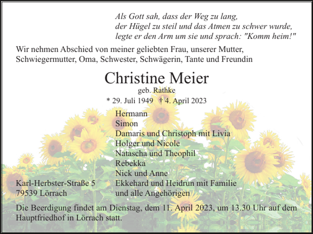 <p>Als Gott sah, dass der Weg zu lang,<br />der Hügel zu steil und das Atmen zu schwer wurde,<br />legte er den Arm um sie und sprach: "Komm heim!"<br />Wir nehmen Abschied von meiner geliebten Frau, unserer Mutter,<br />Schwiegermutter, Oma, Schwester, Schwägerin, Tante und Freundin</p><p>Christine Meier<br />geb. Rathke<br />* 29. Juli 1949 † 4. April 2023</p><p>Karl-Herbster-Straße 5<br />79539 Lörrach</p><p>Hermann<br />Simon<br />Damaris und Christoph mit Livia<br />Holger und Nicole<br />Natascha und Theophil<br />Rebekka<br />Nick und Anne<br />Ekkehard und Heidrun mit Familie<br />und alle Angehörigen</p><p>Die Beerdigung findet am Dienstag, dem 11. April 2023, um 13.30 Uhr auf dem<br />Hauptfriedhof in Lörrach statt.</p>