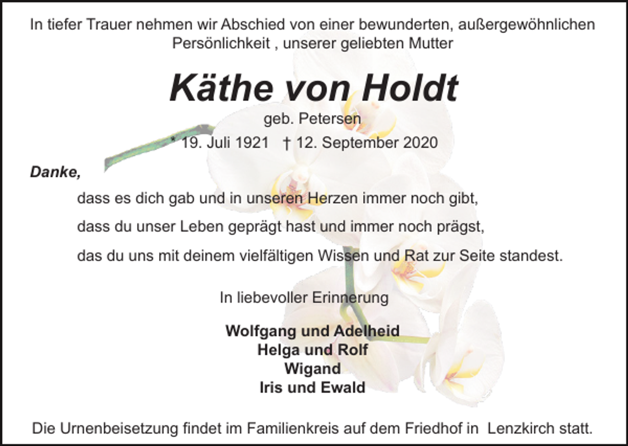<p>In tiefer Trauer nehmen wir Abschied von einer bewunderten, außergewöhnlichen<br />Persönlichkeit , unserer geliebten Mutter</p><p>Käthe von Holdt<br />geb. Petersen<br />* 19. Juli 1921 † 12. September 2020<br />Danke,<br />dass es dich gab und in unseren Herzen immer noch gibt,<br />dass du unser Leben geprägt hast und immer noch prägst,<br />das du uns mit deinem vielfältigen Wissen und Rat zur Seite standest.<br />In liebevoller Erinnerung<br />Wolfgang und Adelheid<br />Helga und Rolf<br />Wigand<br />Iris und Ewald<br />Die Urnenbeisetzung findet im Familienkreis auf dem Friedhof in Lenzkirch statt.</p>