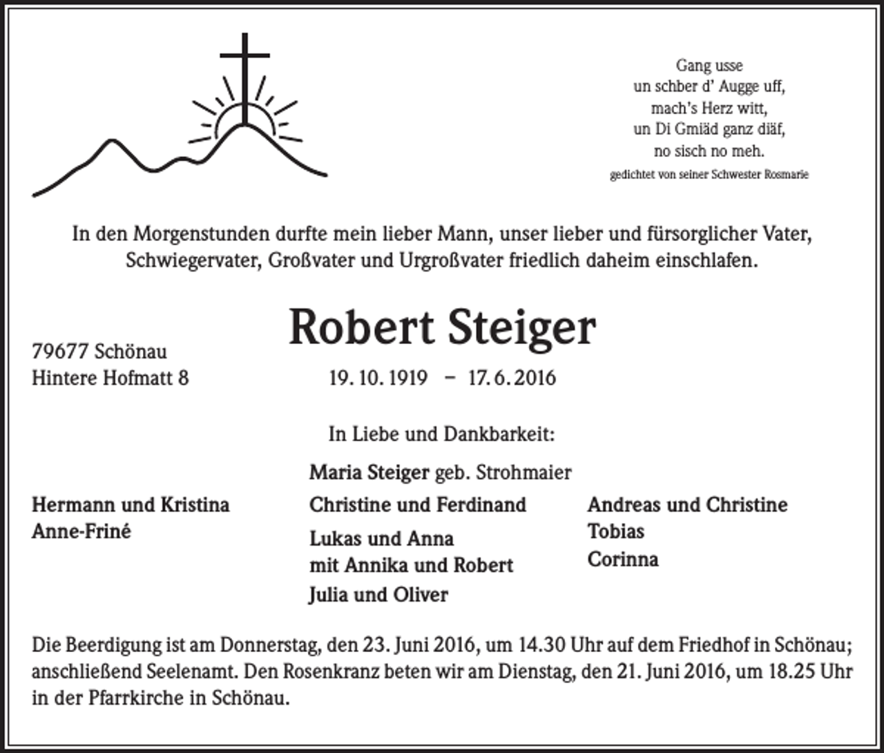 <p>Gang usse<br />un schber d’ Augge uff,<br />mach’s Herz witt,<br />un Di Gmiäd ganz diäf,<br />no sisch no meh.<br />gedichtet von seiner Schwester Rosmarie</p><p>In den Morgenstunden durfte mein lieber Mann, unser lieber und fürsorglicher Vater,<br />Schwiegervater, Großvater und Urgroßvater friedlich daheim einschlafen.</p><p>79677 Schönau<br />Hintere Hofmatt 8</p><p>Robert Steiger<br />19. 10. 1919 – 17. 6. 2016<br />In Liebe und Dankbarkeit:</p><p>Hermann und Kristina<br />Anne-Friné</p><p>Maria Steiger geb. Strohmaier<br />Andreas und Christine<br />Christine und Ferdinand<br />Tobias<br />Lukas und Anna<br />Corinna<br />mit Annika und Robert<br />Julia und Oliver</p><p>Die Beerdigung ist am Donnerstag, den 23. Juni 2016, um 14.30 Uhr auf dem Friedhof in ­Schönau;<br />anschließend Seelenamt. Den Rosenkranz beten wir am Dienstag, den 21. Juni 2016, um 18.25 Uhr<br />in der Pfarrkirche in Schönau.</p>
