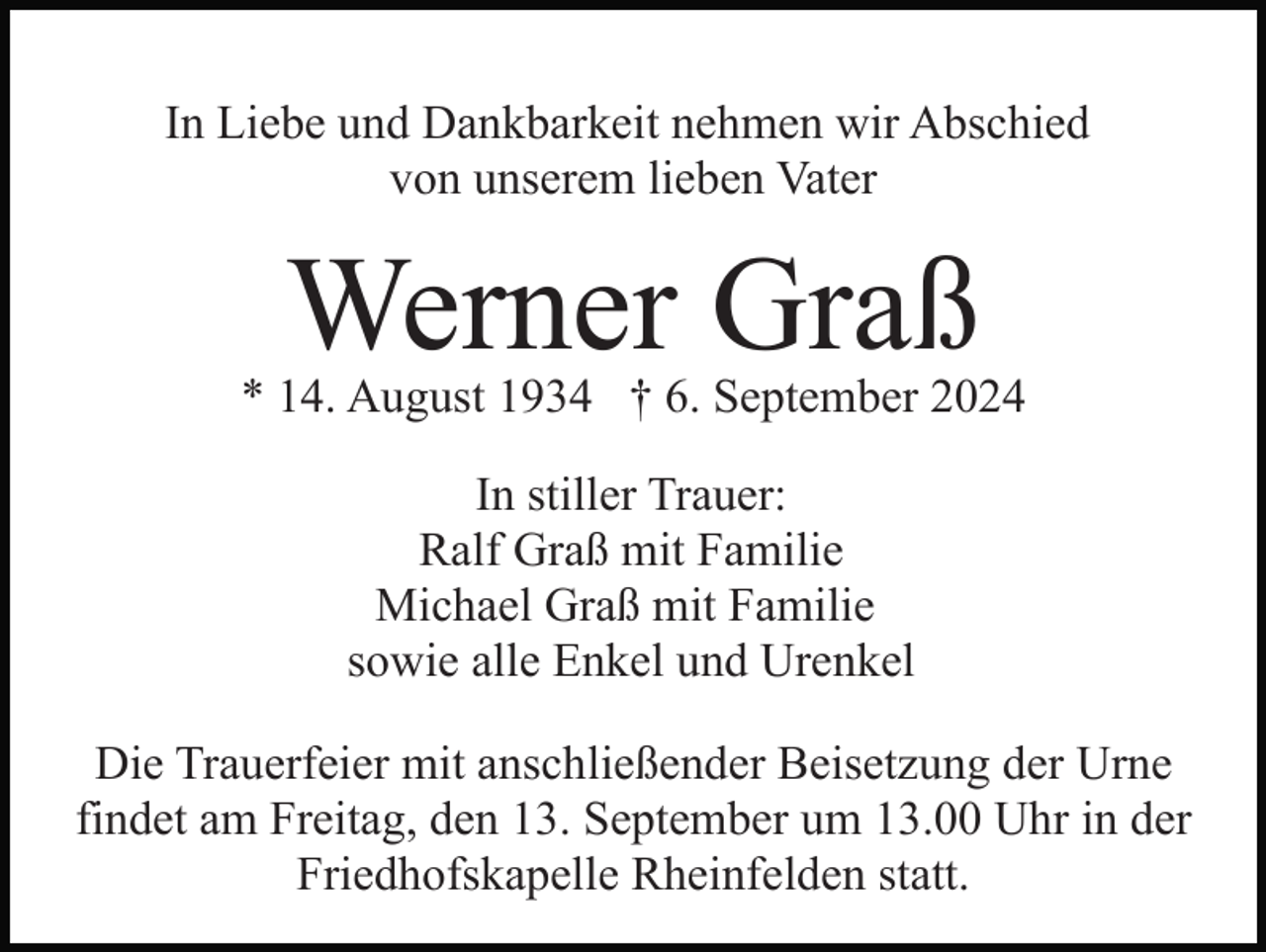 <p>In Liebe und Dankbarkeit nehmen wir Abschied<br />von unserem lieben Vater</p><p>Werner Graß</p><p>* 14. August 1934 † 6. September 2024<br />In stiller Trauer:<br />Ralf Graß mit Familie<br />Michael Graß mit Familie<br />sowie alle Enkel und Urenkel<br />Die Trauerfeier mit anschließender Beisetzung der Urne<br />findet am Freitag, den 13. September um 13.00 Uhr in der<br />Friedhofskapelle Rheinfelden statt.</p>