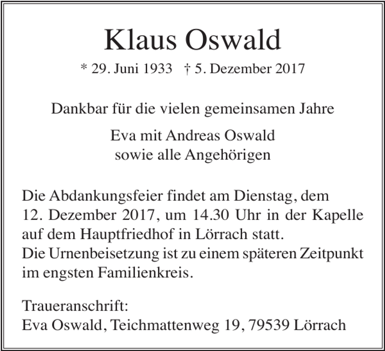 <p>Klaus Oswald<br />* 29. Juni 1933 † 5. Dezember 2017</p><p>Dankbar für die vielen gemeinsamen Jahre<br />Eva mit Andreas Oswald<br />sowie alle Angehörigen<br />Die Abdankungsfeier findet am Dienstag, dem<br />12. Dezember 2017, um 14.30 Uhr in der Kapelle<br />auf dem Hauptfriedhof in Lörrach statt.<br />Die Urnenbeisetzung ist zu einem späteren Zeitpunkt<br />im engsten Familienkreis.<br />Traueranschrift:<br />Eva Oswald, Teichmattenweg 19, 79539 Lörrach</p>