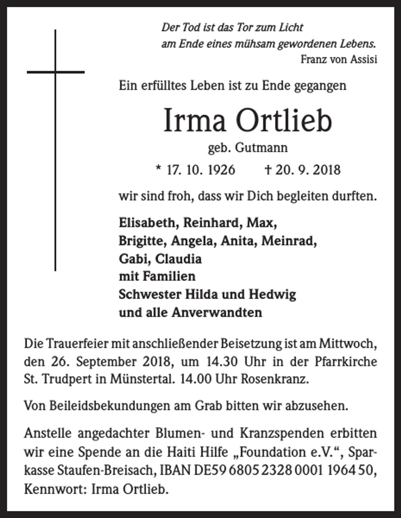 <p>Der Tod ist das Tor zum Licht<br />am Ende eines mühsam gewordenen Lebens.</p><p>Franz von Assisi</p><p>Ein erfülltes Leben ist zu Ende gegangen</p><p>Irma Ortlieb<br />geb. Gutmann</p><p>* 17. 10. 1926 † 20. 9. 2018<br />wir sind froh, dass wir Dich begleiten durften.<br />Elisabeth, Reinhard, Max,<br />Brigitte, Angela, Anita, Meinrad,<br />Gabi, Claudia<br />mit Familien<br />Schwester Hilda und Hedwig<br />und alle Anverwandten<br />Die Trauerfeier mit anschließender Beisetzung ist am ­Mittwoch,<br />den 26. September 2018, um 14.30 Uhr in der Pfarrkirche<br />St. Trudpert in Münstertal. 14.00 Uhr ­Rosenkranz.<br />Von Beileidsbekundungen am Grab bitten wir abzusehen.</p><p>Anstelle angedachter Blumen- und Kranzspenden erbitten<br />wir eine Spende an die Haiti Hilfe „Foundation e.V.“, Sparkasse Staufen-Breisach, IBAN DE59 6805 2328 000964 50,<br />Kennwort: Irma Ortlieb.</p>