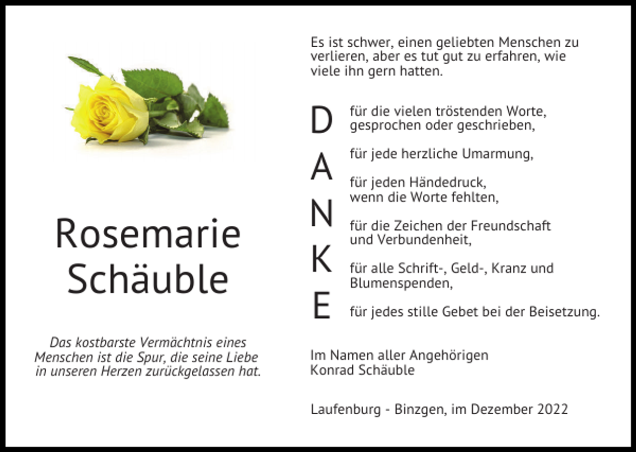 <p>Es ist schwer, einen geliebten Menschen zu<br />verlieren, aber es tut gut zu erfahren, wie<br />viele ihn gern hatten.</p><p>Rosemarie<br />Schäuble<br />Das kostbarste Vermächtnis eines<br />Menschen ist die Spur, die seine Liebe<br />in unseren Herzen zurückgelassen hat.</p><p>D<br />A<br />N<br />K<br />E</p><p>für die vielen tröstenden Worte,<br />gesprochen oder geschrieben,<br />für jede herzliche Umarmung,<br />für jeden Händedruck,<br />wenn die Worte fehlten,<br />für die Zeichen der Freundschaft<br />und Verbundenheit,<br />für alle Schrift-, Geld-, Kranz und<br />Blumenspenden,<br />für jedes stille Gebet bei der Beisetzung.</p><p>Im Namen aller Angehörigen<br />Konrad Schäuble<br />Laufenburg - Binzgen, im Dezember 2022</p>