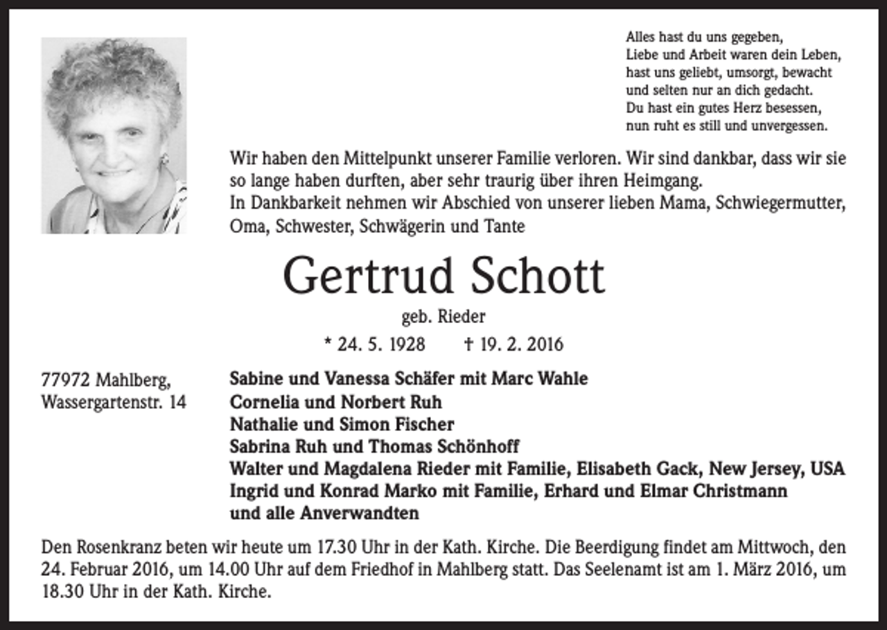 <p>Alles hast du uns gegeben,<br />Liebe und Arbeit waren dein Leben,<br />hast uns geliebt, umsorgt, bewacht<br />und selten nur an dich gedacht.<br />Du hast ein gutes Herz besessen,<br />nun ruht es still und unvergessen.</p><p>Wir haben den Mittelpunkt unserer Familie verloren. Wir sind dankbar, dass wir sie<br />so lange haben durften, aber sehr traurig über ihren Heimgang.<br />In Dankbarkeit nehmen wir Abschied von unserer lieben Mama, Schwiegermutter,<br />Oma, Schwester, Schwägerin und Tante</p><p>Gertrud Schott<br />geb. Rieder<br />* 24. 5. 1928 † 19. 2. 2016</p><p>77972 Mahlberg,<br />Wassergartenstr. 14</p><p>Sabine und Vanessa Schäfer mit Marc Wahle<br />Cornelia und Norbert Ruh<br />Nathalie und Simon Fischer<br />Sabrina Ruh und Thomas Schönhoff<br />Walter und Magdalena Rieder mit Familie, Elisabeth Gack, New Jersey, USA<br />Ingrid und Konrad Marko mit Familie, Erhard und Elmar Christmann<br />und alle Anverwandten</p><p>Den Rosenkranz beten wir heute um 17.30 Uhr in der Kath. Kirche. Die Beerdigung findet am Mittwoch, den<br />24. Februar 2016, um 14.00 Uhr auf dem Friedhof in Mahlberg statt. Das Seelenamt ist am 1. März 2016, um<br />18.30 Uhr in der Kath. Kirche.</p>