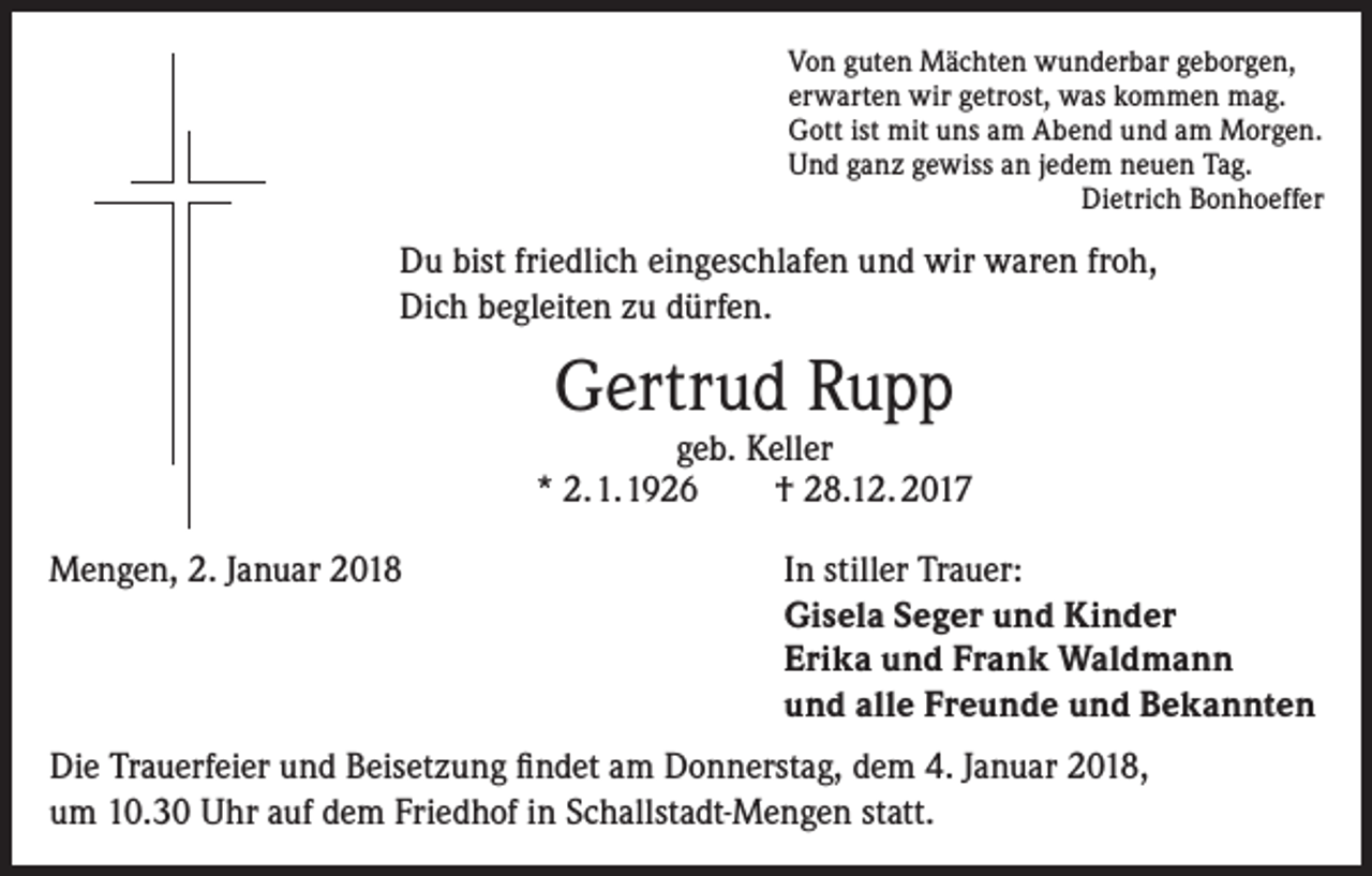 <p>Von guten Mächten wunderbar geborgen,<br />erwarten wir getrost, was kommen mag.<br />Gott ist mit uns am Abend und am Morgen.<br />Und ganz gewiss an jedem neuen Tag.</p><p>Dietrich Bonhoeffer</p><p>Du bist friedlich eingeschlafen und wir waren froh,<br />Dich begleiten zu dürfen.</p><p>Gertrud Rupp</p><p>geb. Keller<br />* 2. 1. 1926<br />† 28.12. 2017<br />Mengen, 2. Januar 2018 In stiller Trauer:<br />Gisela Seger und Kinder<br />Erika und Frank Waldmann<br />und alle Freunde und Bekannten<br />Die Trauerfeier und Beisetzung findet am Donnerstag, dem 4. Januar 2018,<br />um 10.30 Uhr auf dem Friedhof in Schallstadt-Mengen statt.</p>