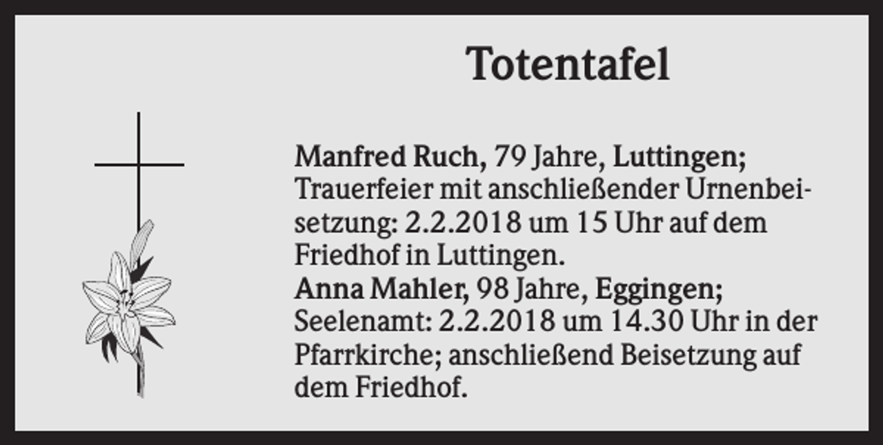 <p>Totentafel<br />Manfred Ruch, 79 Jahre, Luttingen;<br />Trauerfeier mit anschließender Urnenbeisetzung: 2.2.2018 um 15 Uhr auf dem<br />Friedhof in Luttingen.<br />Anna Mahler, 98 Jahre, Eggingen;<br />Seelenamt: 2.2.2018 um 14.30 Uhr in der<br />Pfarrkirche; anschließend Beisetzung auf<br />dem Friedhof.</p>