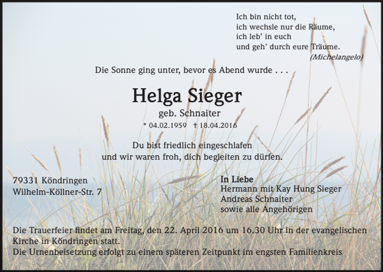 <p>Ich bin nicht tot,<br />ich wechsle nur die Räume,<br />ich leb’ in euch<br />und geh’ durch eure Träume.<br />(Michelangelo)</p><p>Die Sonne ging unter, bevor es Abend wurde . . .</p><p>geb. Schnaiter<br />* 04.02.1959 † 18.04.2016</p><p>Du bist friedlich eingeschlafen<br />und wir waren froh, dich begleiten zu dürfen.<br />79331 Köndringen<br />Wilhelm-Köllner-Str. 7</p><p>Hermann mit Kay Hung Sieger<br />Andreas Schnaiter<br />sowie alle Angehörigen</p><p>Die Trauerfeier ﬁndet am Freitag, den 22. April 2016 um 16.30 Uhr in der evangelischen<br />Kirche in Köndringen statt.<br />Die Urnenbeisetzung erfolgt zu einem späteren Zeitpunkt im engsten Familienkreis</p>