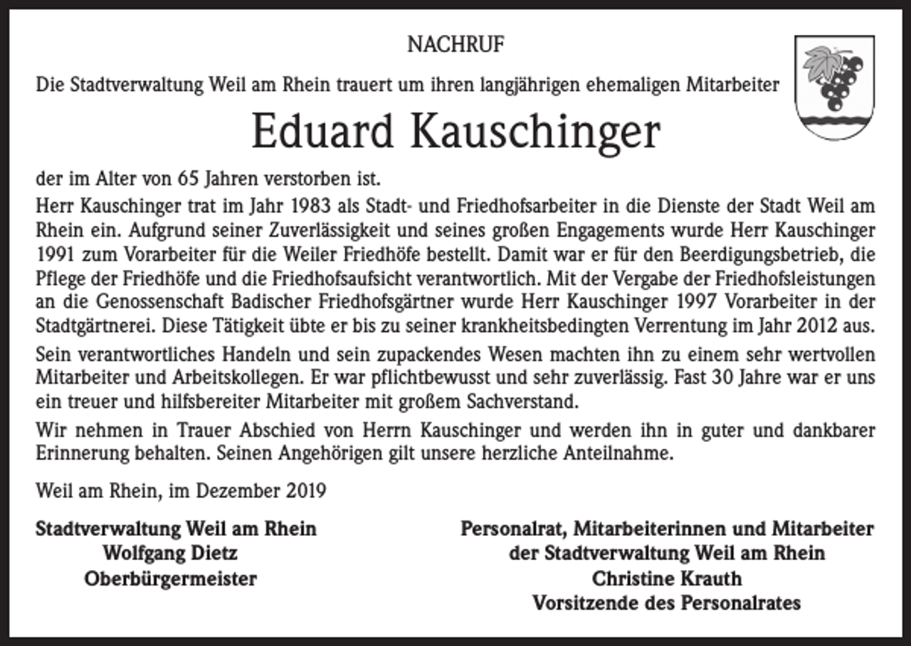 <p>NACHRUF<br />Die Stadtverwaltung Weil am Rhein trauert um ihren langjährigen ehemaligen Mitarbeiter</p><p>Eduard Kauschinger<br />der im Alter von 65 Jahren verstorben ist.<br />Herr Kauschinger trat im Jahr 1983 als Stadt- und Friedhofsarbeiter in die Dienste der Stadt Weil am<br />Rhein ein. Aufgrund seiner Zuverlässigkeit und seines großen Engagements wurde Herr Kauschinger<br />1991 zum Vorarbeiter für die Weiler Friedhöfe bestellt. Damit war er für den Beerdigungsbetrieb, die<br />Pflege der Friedhöfe und die Friedhofsaufsicht verantwortlich. Mit der Vergabe der Friedhofsleistungen<br />an die Genossenschaft Badischer Friedhofsgärtner wurde Herr Kauschinger 1997 Vorarbeiter in der<br />Stadtgärtnerei. Diese Tätigkeit übte er bis zu seiner krankheitsbedingten Verrentung im Jahr 2012 aus.<br />Sein verantwortliches Handeln und sein zupackendes Wesen machten ihn zu einem sehr wertvollen<br />Mitarbeiter und Arbeitskollegen. Er war pflichtbewusst und sehr zuverlässig. Fast 30 Jahre war er uns<br />ein treuer und hilfsbereiter Mitarbeiter mit großem Sachverstand.<br />Wir nehmen in Trauer Abschied von Herrn Kauschinger und werden ihn in guter und dankbarer<br />Erinnerung behalten. Seinen Angehörigen gilt unsere herzliche Anteilnahme.<br />Weil am Rhein, im Dezember 2019<br />S tadtverwaltung Weil am Rhein</p><p>Wolfgang Dietz</p><p>Oberbürgermeister</p><p>Personalrat, Mitarbeiterinnen und Mitarbeiter<br />der Stadtverwaltung Weil am Rhein<br />Christine Krauth<br />Vorsitzende des Personalrates</p>