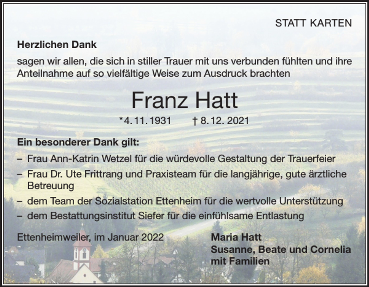 <p>STATT KARTEN</p><p>Herzlichen Dank<br />sagen wir allen, die sich in stiller Trauer mit uns verbunden fühlten und ihre<br />Anteilnahme auf so vielfältige Weise zum Ausdruck brachten</p><p>Franz Hatt<br />* 4. 11. 1931 † 8. 12. 2021<br />Ein besonderer Dank gilt:<br />– Frau Ann-Katrin Wetzel für die würdevolle Gestaltung der Trauerfeier<br />– Frau Dr. Ute Frittrang und Praxisteam für die langjährige, gute ärztliche<br />Betreuung<br />– dem Team der Sozialstation Ettenheim für die wertvolle Unterstützung<br />– dem Bestattungsinstitut Siefer für die einfühlsame Entlastung<br />Ettenheimweiler, im Januar 2022</p><p>Maria Hatt<br />Susanne, Beate und Cornelia<br />mit Familien</p>