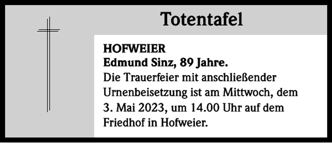 <p>Totentafel<br />Totentafel<br />HOFWEIER<br />Edmund Sinz, 89 Jahre.<br />Die Trauerfeier mit anschließender<br />Urnenbeisetzung ist am Mittwoch, dem<br />3. Mai 2023, um 14.00 Uhr auf dem<br />Friedhof in Hofweier.</p>