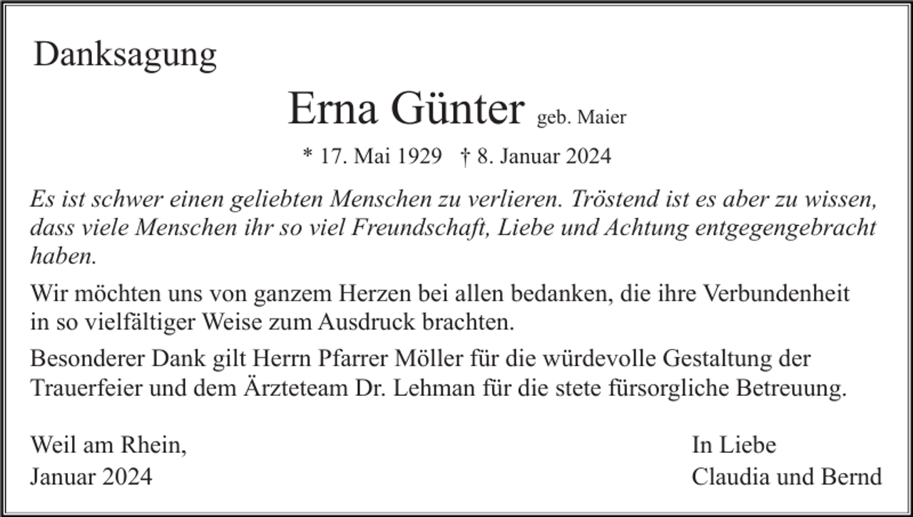 <p>Danksagung</p><p>Erna Günter geb. Maier<br />* 17. Mai 1929 † 8. Januar 2024</p><p>Es ist schwer einen geliebten Menschen zu verlieren. Tröstend ist es aber zu wissen,<br />dass viele Menschen ihr so viel Freundschaft, Liebe und Achtung entgegengebracht<br />haben.<br />Wir möchten uns von ganzem Herzen bei allen bedanken, die ihre Verbundenheit<br />in so vielfältiger Weise zum Ausdruck brachten.<br />Besonderer Dank gilt Herrn Pfarrer Möller für die würdevolle Gestaltung der<br />Trauerfeier und dem Ärzteteam Dr. Lehman für die stete fürsorgliche Betreuung.<br />Weil am Rhein,<br />Januar 2024</p><p>In Liebe<br />Claudia und Bernd</p>
