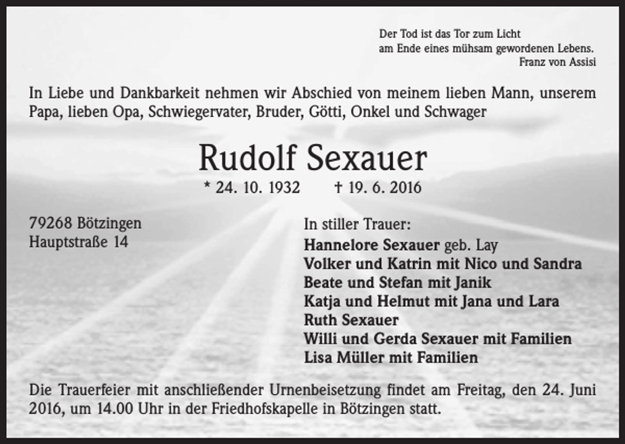 <p>Der Tod ist das Tor zum Licht<br />am Ende eines mühsam gewordenen Lebens.</p><p>Franz von Assisi</p><p>In Liebe und Dankbarkeit nehmen wir Abschied von meinem lieben Mann, unserem<br />Papa, lieben Opa, Schwiegervater, Bruder, Götti, Onkel und Schwager</p><p>Rudolf Sexauer<br />* 24. 10. 1932 † 19. 6. 2016</p><p>79268 Bötzingen<br />Hauptstraße 14</p><p>In stiller Trauer:<br />Hannelore Sexauer geb. Lay<br />Volker und Katrin mit Nico und Sandra<br />Beate und Stefan mit Janik<br />Katja und Helmut mit Jana und Lara<br />Ruth Sexauer<br />Willi und Gerda Sexauer mit Familien<br />Lisa Müller mit Familien</p><p>Die Trauerfeier mit anschließender Urnenbeisetzung findet am Freitag, den 24. Juni<br />2016, um 14.00 Uhr in der Friedhofskapelle in Bötzingen statt.</p>