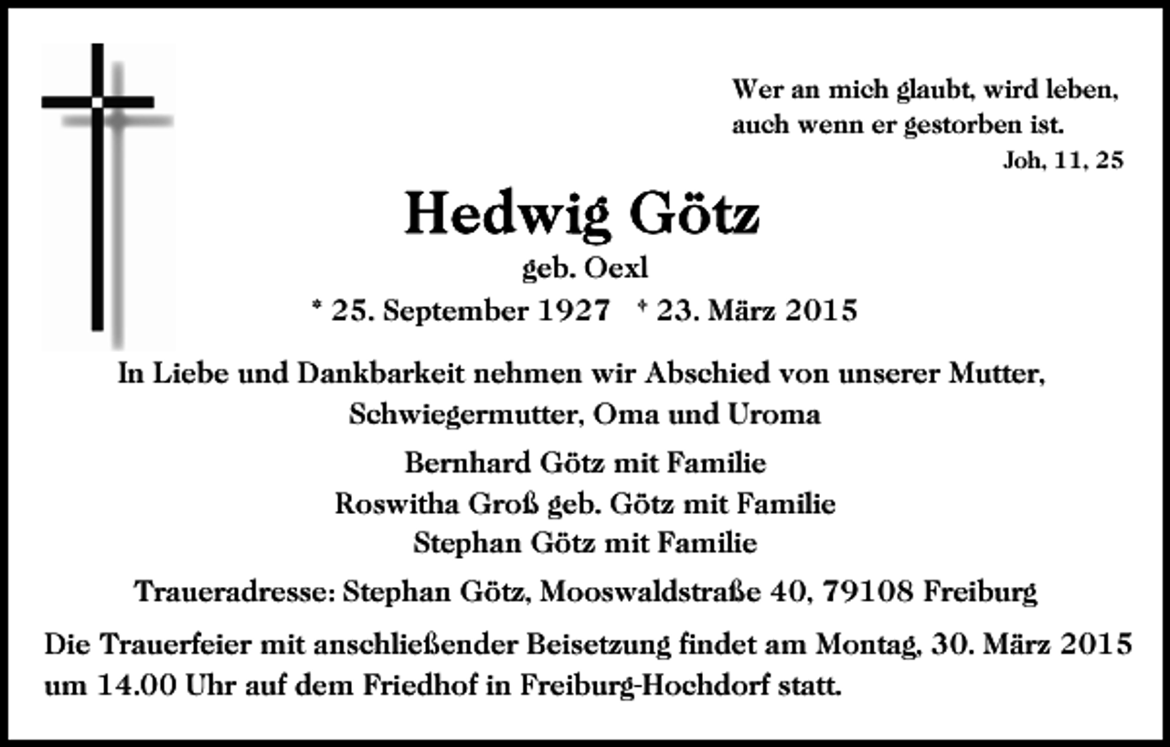 <p>Wer an mich glaubt, wird leben,<br />auch wenn er gestorben ist.<br />Joh, 11, 25</p><p>geb. Oexl<br />* 25. September 1927 † 23. März 2015<br />In Liebe und Dankbarkeit nehmen wir Abschied von unserer Mutter,<br />Schwiegermutter, Oma und Uroma<br />Bernhard Götz mit Familie<br />Roswitha Groß geb. Götz mit Familie<br />Stephan Götz mit Familie<br />Traueradresse: Stephan Götz, Mooswaldstraße 40, 79108 Freiburg<br />Die Trauerfeier mit anschließender Beisetzung findet am Montag, 30. März 2015<br />um 14.00 Uhr auf dem Friedhof in Freiburg-Hochdorf statt.</p>