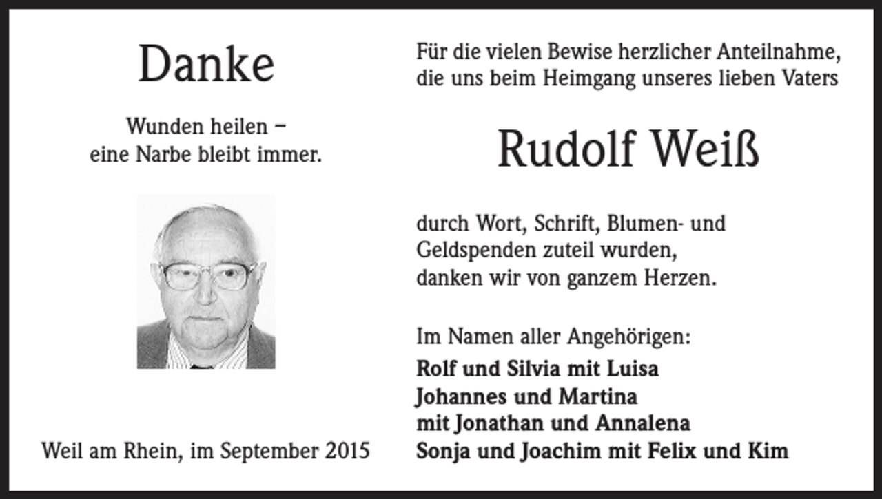 <p>Danke</p><p>Für die vielen Bewise herzlicher Anteilnahme,<br />die uns beim Heimgang unseres lieben Vaters</p><p>Wunden heilen –<br />eine Narbe bleibt immer.</p><p>Rudolf Weiß<br />durch Wort, Schrift, Blumen- und<br />Geldspenden zuteil wurden,<br />danken wir von ganzem Herzen.</p><p>Weil am Rhein, im September 2015</p><p>Im Namen aller Angehörigen:<br />Rolf und Silvia mit Luisa<br />Johannes und Martina<br />mit Jonathan und Annalena<br />Sonja und Joachim mit Felix und Kim</p>