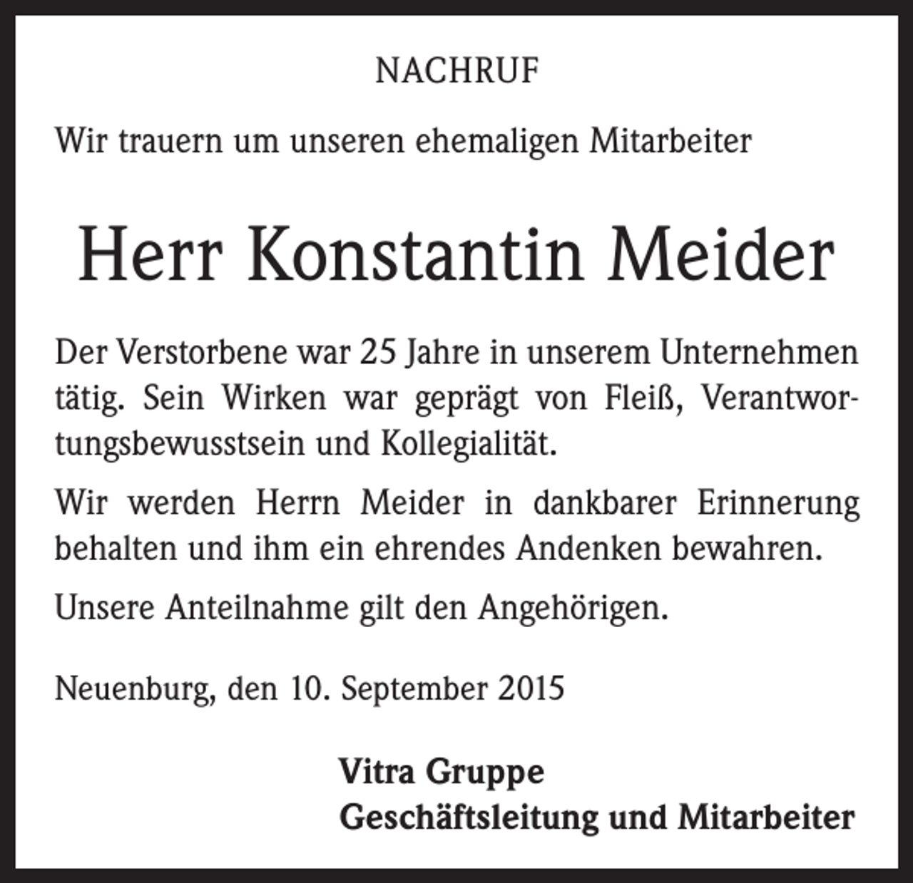 <p>NACHRUF<br />Wir trauern um unseren ehemaligen Mitarbeiter</p><p>Herr Konstantin Meider<br />Der Verstorbene war 25 Jahre in unserem Unternehmen<br />tätig. Sein Wirken war geprägt von Fleiß, Verantwortungsbewusstsein und Kollegialität.<br />Wir werden Herrn Meider in dankbarer Erinnerung<br />behalten und ihm ein ehrendes Andenken bewahren.<br />Unsere Anteilnahme gilt den Angehörigen.<br />Neuenburg, den 10. September 2015</p><p>Vitra Gruppe<br />Geschäftsleitung und Mitarbeiter</p>