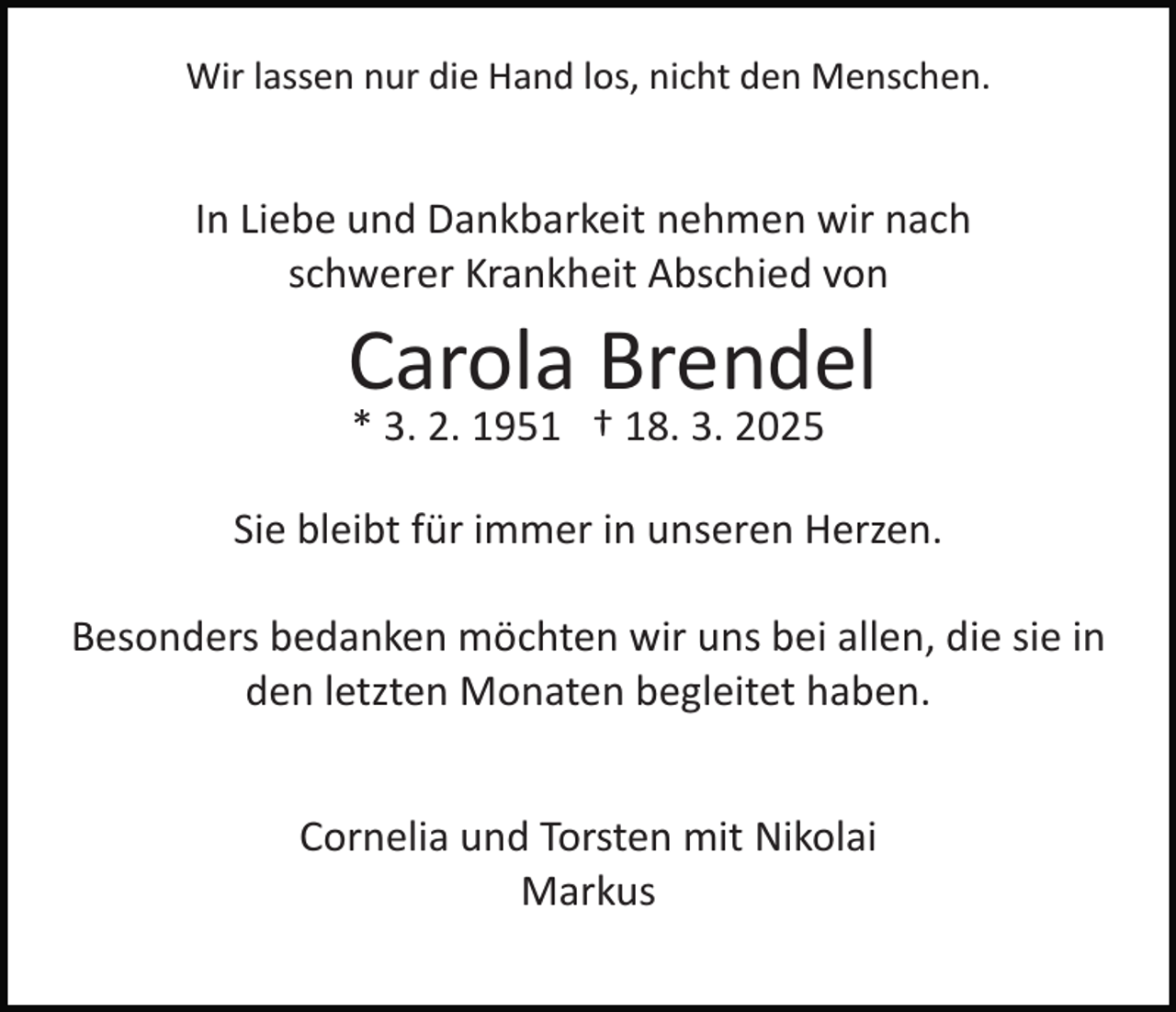 <p>Wir lassen nur die Hand los, nicht den Menschen.</p><p>In Liebe und Dankbarkeit nehmen wir nach<br />schwerer Krankheit Abschied von</p><p>Carola Brendel<br />* 3. 2. 1951 † 18. 3. 2025<br />Sie bleibt für immer in unseren Herzen.<br />Besonders bedanken möchten wir uns bei allen, die sie in<br />den letzten Monaten begleitet haben.<br />Cornelia und Torsten mit Nikolai<br />Markus</p>