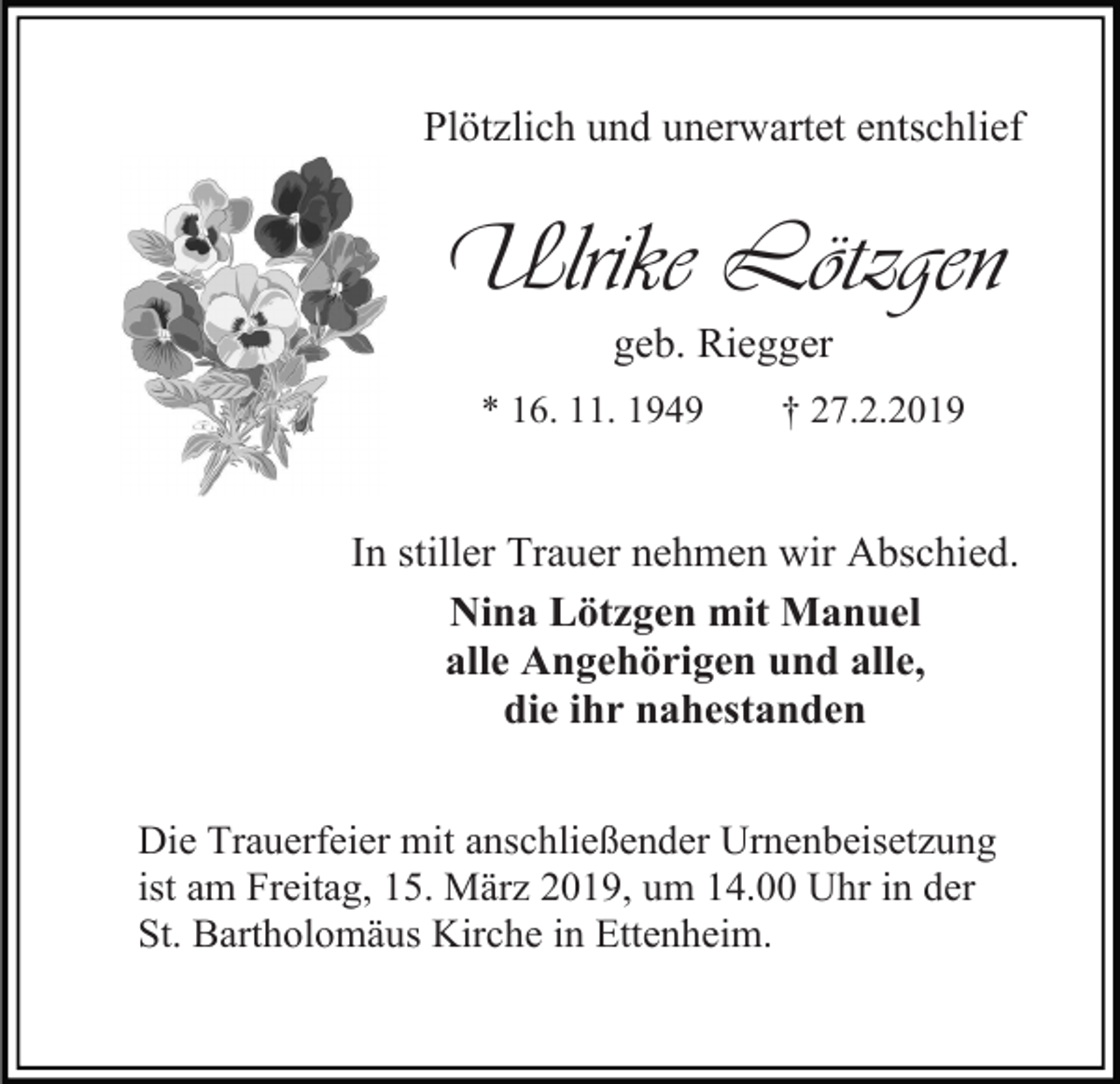 <p>Plötzlich und unerwartet entschlief</p><p>Ulrike Lötzgen<br />geb. Riegger<br />* 16. 11. 1949</p><p>† 27.2.2019</p><p>In stiller Trauer nehmen wir Abschied.<br />Nina Lötzgen mit Manuel<br />alle Angehörigen und alle,<br />die ihr nahestanden<br />Die Trauerfeier mit anschließender Urnenbeisetzung<br />ist am Freitag, 15. März 2019, um 14.00 Uhr in der<br />St. Bartholomäus Kirche in Ettenheim.</p>