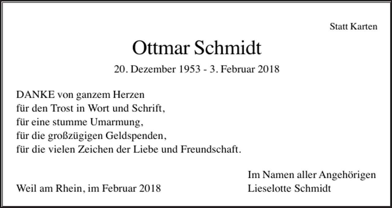 <p>Statt Karten</p><p>Ottmar Schmidt<br />20. Dezember 1953 - 3. Februar 2018<br />DANKE von ganzem Herzen<br />für den Trost in Wort und Schrift,<br />für eine stumme Umarmung,<br />für die großzügigen Geldspenden,<br />für die vielen Zeichen der Liebe und Freundschaft.</p><p>Weil am Rhein, im Februar 2018</p><p>Im Namen aller Angehörigen<br />Lieselotte Schmidt</p>