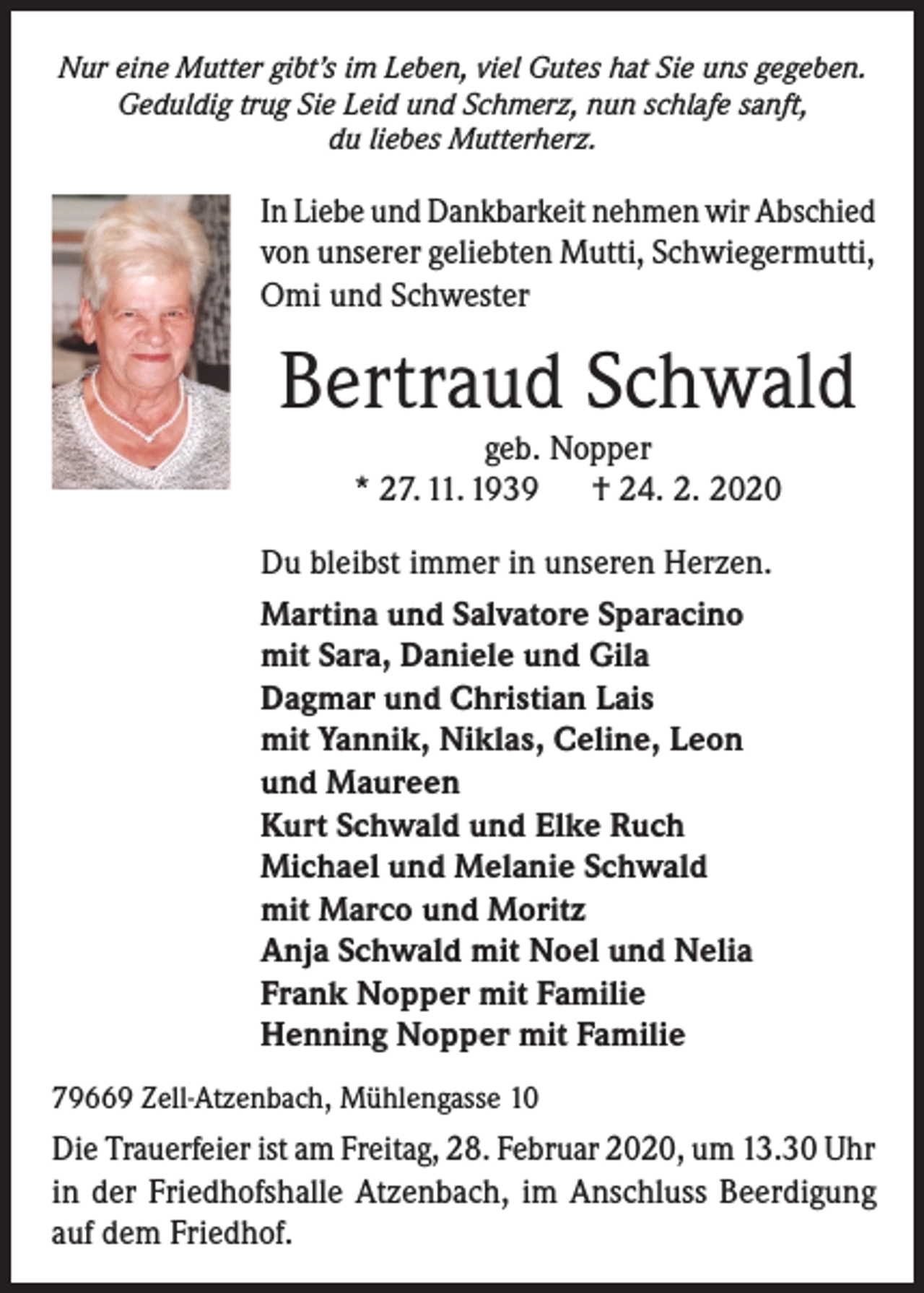<p>Nur eine Mutter gibt’s im Leben, viel Gutes hat Sie uns gegeben.<br />Geduldig trug Sie Leid und Schmerz, nun schlafe sanft,<br />du liebes Mutterherz.</p><p>In Liebe und Dankbarkeit nehmen wir Abschied<br />von unserer geliebten Mutti, Schwiegermutti,<br />Omi und Schwester</p><p>Bertraud Schwald<br />geb. Nopper<br />* 27. 11. 1939<br />† 24. 2. 2020</p><p>Du bleibst immer in unseren Herzen.<br />Martina und Salvatore Sparacino<br />mit Sara, Daniele und Gila<br />Dagmar und Christian Lais<br />mit Yannik, Niklas, Celine, Leon<br />und Maureen<br />Kurt Schwald und Elke Ruch<br />Michael und Melanie Schwald<br />mit Marco und Moritz<br />Anja Schwald mit Noel und Nelia<br />Frank Nopper mit Familie<br />Henning Nopper mit Familie<br />79669 Zell-Atzenbach, Mühlengasse 10</p><p>Die Trauerfeier ist am Freitag, 28. Februar 2020, um 13.30 Uhr<br />in der Friedhofshalle Atzenbach, im Anschluss Beerdigung<br />auf dem Friedhof.</p>