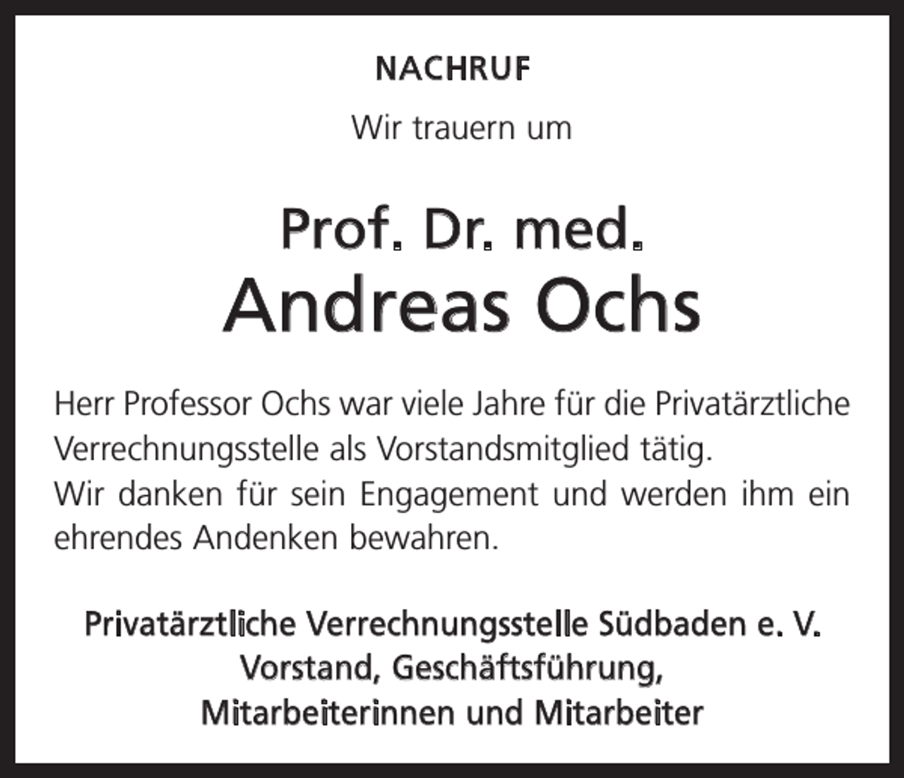 <p>NACHRUF</p><p>Wir trauern um</p><p>Prof. Dr. med.</p><p>Andreas Ochs<br />Herr Professor Ochs war viele Jahre für die Privatärztliche<br />Verrechnungsstelle als Vorstands­mitglied tätig.<br />Wir danken für sein Engagement und werden ihm ein<br />ehrendes A<br />­ ndenken bewahren.<br />Privatärztliche Verrechnungsstelle Südbaden e. V.<br />Vorstand, Geschäftsführung,<br />Mitarbeiterinnen und Mitarbeiter</p>