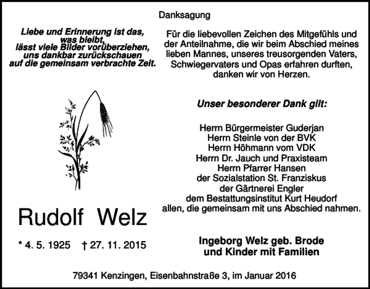 <p>Danksagung<br />Liebe und Erinnerung ist das,<br />Für die liebevollen Zeichen des Mitgefühls und<br />was bleibt,<br />der Anteilnahme, die wir beim Abschied meines<br />lässt viele Bilder vorüberziehen,<br />lieben Mannes, unseres treusorgenden Vaters,<br />uns dankbar zurückschauen<br />auf die gemeinsam verbrachte Zeit.<br />Schwiegervaters und Opas erfahren durften,</p><p>danken wir von Herzen.</p><p>Unser besonderer Dank gilt:</p><p>Rudolf Welz<br />* 4. 5. 1925</p><p>† 27. 11. 2015</p><p>Herrn Bürgermeister Guderjan<br />Herrn Steinle von der BVK<br />Herrn Höhmann vom VDK<br />Herrn Dr. Jauch und Praxisteam<br />Herrn Pfarrer Hansen<br />der Sozialstation St. Franziskus<br />der Gärtnerei Engler<br />dem Bestattungsinstitut Kurt Heudorf<br />allen, die gemeinsam mit uns Abschied nahmen.</p><p>Ingeborg Welz geb. Brode<br />und Kinder mit Familien</p><p>79341 Kenzingen, Eisenbahnstraße 3, im Januar 2016</p>