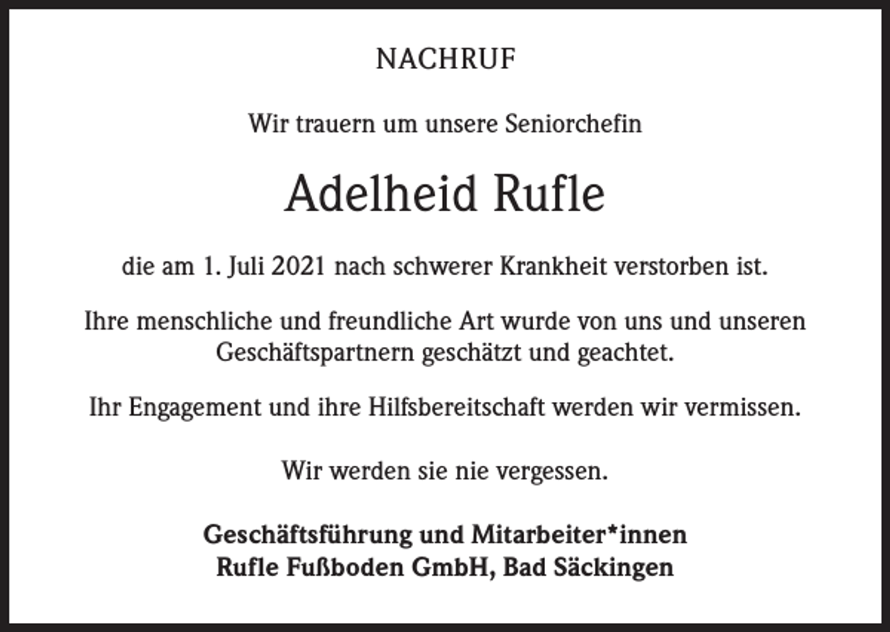 <p>NACHRUF<br />Wir trauern um unsere Seniorchefin</p><p>Adelheid Rufle<br />die am 1. Juli 2021 nach schwerer Krankheit verstorben ist.<br />Ihre menschliche und freundliche Art wurde von uns und unseren<br />Geschäftspartnern geschätzt und geachtet.<br />Ihr Engagement und ihre Hilfsbereitschaft werden wir vermissen.<br />Wir werden sie nie vergessen.<br />Geschäftsführung und Mitarbeiter*innen<br />Rufle Fußboden GmbH, Bad Säckingen</p>