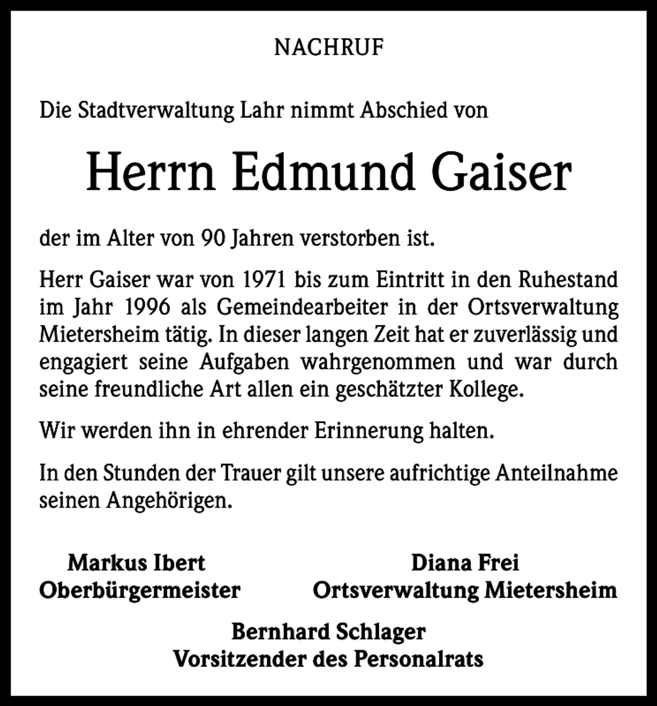 <p>NACHRUF<br />Die Stadtverwaltung Lahr nimmt Abschied von</p><p>Herrn Edmund Gaiser<br />der im Alter von 90 Jahren verstorben ist.<br />Herr Gaiser war von 1971 bis zum Eintritt in den Ruhestand<br />im Jahr 1996 als Gemeindearbeiter in der Ortsverwaltung<br />Mietersheim tätig. In dieser langen Zeit hat er zuverlässig und<br />engagiert seine Aufgaben wahrgenommen und war durch<br />­seine freundliche Art allen ein geschätzter Kollege.<br />Wir werden ihn in ehrender Erinnerung halten.<br />In den Stunden der Trauer gilt unsere aufrichtige Anteilnahme<br />seinen Angehörigen.<br />Markus Ibert<br />Oberbürgermeister</p><p>Diana Frei<br />Ortsverwaltung Mietersheim</p><p>Bernhard Schlager<br />Vorsitzender des Personalrats</p>