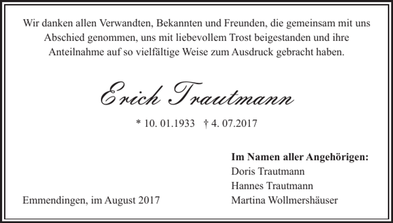 <p>Wird adanken<br />Wir<br />n k e n allallen<br />e n Ver<br />Verwandten,<br />w a n dt e n, Bekannten<br />B e k a n nt e n uund<br />n d Freunden,<br />Fr e u n d e n, di<br />die<br />e ggemeinsam<br />e m ei ns a m mit<br />mit uns<br />u ns<br />AAbschied<br />bs c hi e d ggenommen,<br />e n o m m e n, uuns<br />ns mit<br />mit liebevollem<br />li e b e v oll e m Trost<br />Tr ost beigestanden<br />b ei g est a n d e n und<br />u n d iihre<br />hr e<br />AAnteilnahme<br />nt eil n a h m e aauf<br />uf s so<br />o vivielfältige<br />elf ä lti g e Weise<br />Weis e zum<br />z u m Ausdruck<br />A us dr u c k gebracht<br />g e br a c ht haben.<br />h a b e n.</p><p>Erich Trautmann<br />Tra ut ma n n<br />Erich<br />** 110.<br />0. 001.1933<br />1. 1 9 †† 4.<br />4. 007.201. 2 0 1 7</p><p>EEmmendingen,<br />m m e n di n g e n, i im<br />m August<br />A u g us t</p><p>IImm Namen<br />N a m e n aller<br />all e r Angehörigen:<br />A n g e h ö ri g e n:<br />DDoris<br />oris TrTrautmann<br />a ut m a n n<br />HHannes<br />a n n es TrTrautmann<br />a ut m a n n<br />MMartina<br />arti n a Wollmershäuser<br />W oll m ers h ä us er</p>