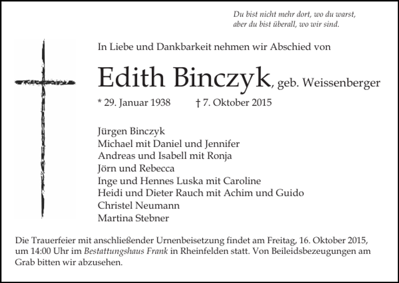 <p>Du bist nicht mehr dort, wo du warst,<br />aber du bist überall, wo wir sind.</p><p>In Liebe und Dankbarkeit nehmen wir Abschied von</p><p>Edith Binczyk, geb. Weissenberger<br />* 29. Januar 1938</p><p>† 7. Oktober 2015</p><p>Jürgen Binczyk<br />Michael mit Daniel und Jennifer<br />Andreas und Isabell mit Ronja<br />Jörn und Rebecca<br />Inge und Hennes Luska mit Caroline<br />Heidi und Dieter Rauch mit Achim und Guido<br />Christel Neumann<br />Martina Stebner<br />Die Trauerfeier mit anschließender Urnenbeisetzung findet am Freitag, 16. Oktober 2015,<br />um 14:00 Uhr im Bestattungshaus Frank in Rheinfelden statt. Von Beileidsbezeugungen am<br />Grab bitten wir abzusehen.</p>