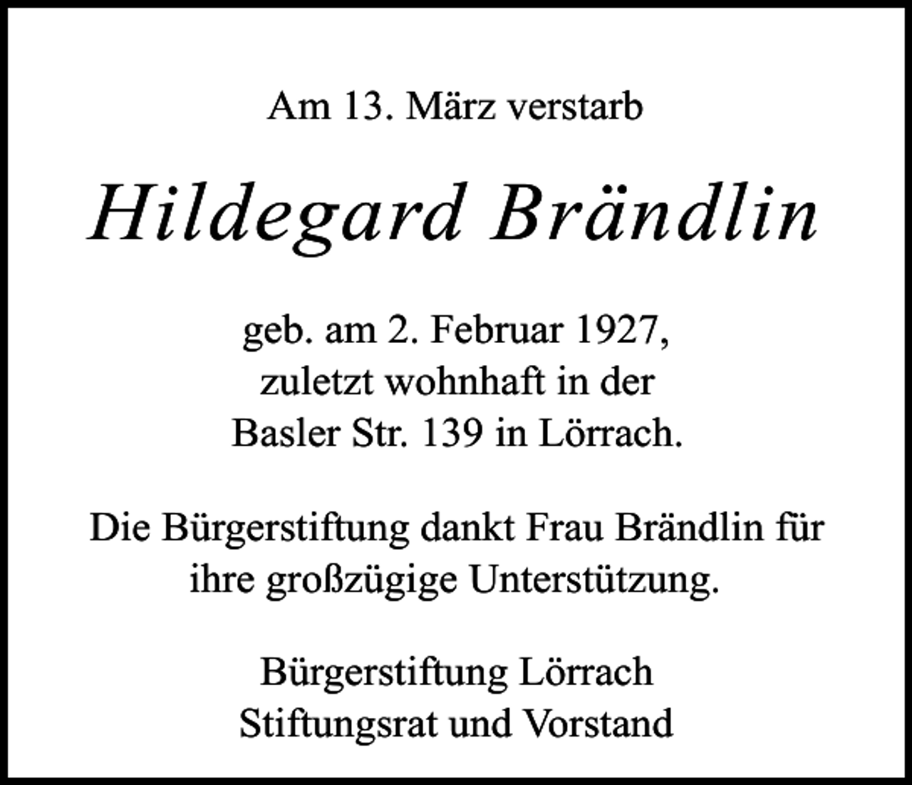 <p>Am 13. März verstarb</p><p>Hildegard Brändlin<br />geb. am 2. Februar 1927,<br />zuletzt wohnhaft in der<br />Basler Str. 139 in Lörrach.<br />Die Bürgerstiftung dankt Frau Brändlin für<br />ihre großzügige Unterstützung.<br />Bürgerstiftung Lörrach<br />Stiftungsrat und Vorstand</p>