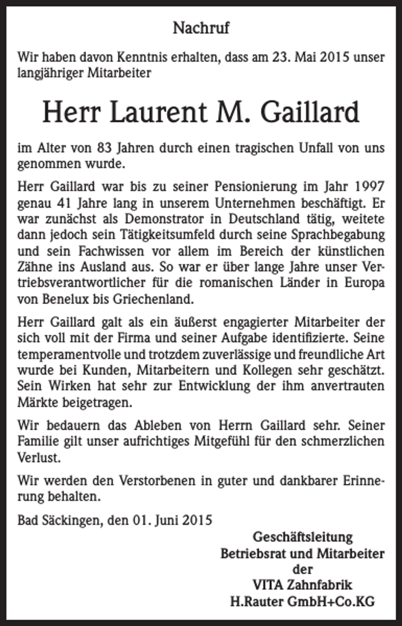 <p>Nachruf<br />Wir haben davon Kenntnis erhalten, dass am 23. Mai 2015 unser<br />langjähriger Mitarbeiter</p><p>Herr Laurent M. Gaillard<br />im Alter von 83 Jahren durch einen tragischen Unfall von uns<br />genommen wurde.<br />Herr Gaillard war bis zu seiner Pensionierung im Jahr 1997<br />genau 41 Jahre lang in unserem Unternehmen beschäftigt. Er<br />war zunächst als Demonstrator in Deutschland tätig, weitete<br />dann jedoch sein Tätigkeitsumfeld durch seine Sprachbegabung<br />und sein Fachwissen vor allem im Bereich der künstlichen<br />Zähne ins Ausland aus. So war er über lange Jahre unser Vertriebsverantwortlicher für die romanischen Länder in Europa<br />von Benelux bis Griechenland.<br />Herr Gaillard galt als ein äußerst engagierter Mitarbeiter der<br />sich voll mit der Firma und seiner Aufgabe identifizierte. Seine<br />temperamentvolle und trotzdem zuverlässige und freundliche Art<br />wurde bei Kunden, Mitarbeitern und Kollegen sehr geschätzt.<br />Sein Wirken hat sehr zur Entwicklung der ihm anvertrauten<br />Märkte beigetragen.<br />Wir bedauern das Ableben von Herrn Gaillard sehr. Seiner<br />Familie gilt unser aufrichtiges Mitgefühl für den schmerzlichen<br />Verlust.<br />Wir werden den Verstorbenen in guter und dankbarer Erinnerung behalten.<br />Bad Säckingen, den 01. Juni 2015<br />Geschäftsleitung<br />Betriebsrat und Mitarbeiter<br />der<br />VITA Zahnfabrik<br />H.Rauter GmbH+Co.KG</p>