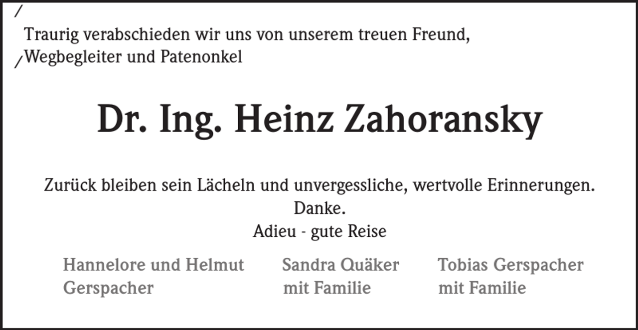 <p>/</p><p>Traurig verabschieden wir uns von unserem treuen Freund,<br />/ Wegbegleiter und Patenonkel</p><p>Dr. Ing. Heinz Zahoransky<br />Zurück bleiben sein Lächeln und unvergessliche, wertvolle Erinnerungen.<br />Danke.<br />Adieu - gute Reise<br />Hannelore und Helmut<br />Gerspacher</p><p>Sandra Quäker<br />mit Familie</p><p>Tobias Gerspacher<br />mit Familie</p>