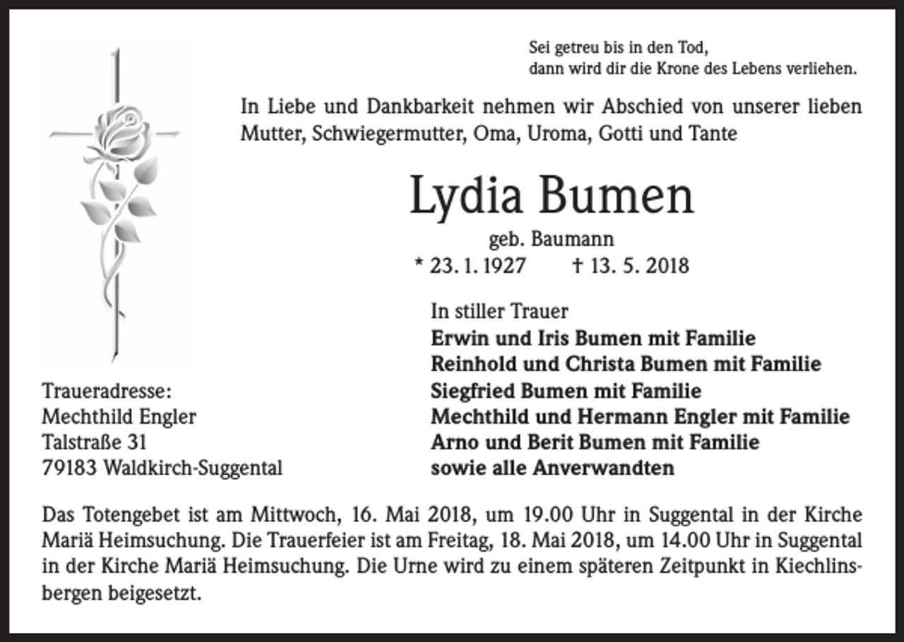 <p>Sei getreu bis in den Tod,<br />dann wird dir die Krone des Lebens verliehen.</p><p>In Liebe und Dankbarkeit nehmen wir Abschied von unserer lieben<br />Mutter, Schwiegermutter, Oma, Uroma, Gotti und Tante</p><p>Lydia Bumen<br />geb. Baumann<br />* 23. 1. 1927 † 13. 5. 2018</p><p>Traueradresse:<br />Mechthild Engler<br />Talstraße 31<br />79183 Waldkirch-Suggental</p><p>In stiller Trauer<br />Erwin und Iris Bumen mit Familie<br />Reinhold und Christa Bumen mit Familie<br />Siegfried Bumen mit Familie<br />Mechthild und Hermann Engler mit Familie<br />Arno und Berit Bumen mit Familie<br />sowie alle Anverwandten</p><p>Das Totengebet ist am Mittwoch, 16. Mai 2018, um 19.00 Uhr in Suggental in der Kirche<br />Mariä Heimsuchung. Die Trauerfeier ist am Freitag, 18. Mai 2018, um 14.00 Uhr in Suggental<br />in der Kirche Mariä Heimsuchung. Die Urne wird zu einem späteren Zeitpunkt in Kiechlinsbergen beigesetzt.</p>