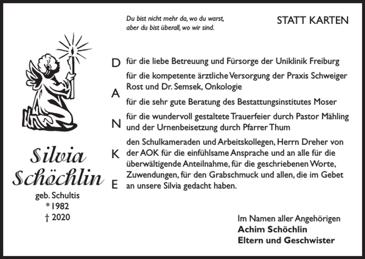 <p>Du bist nicht mehr da, wo du warst,<br />aber du bist überall, wo wir sind.</p><p>D<br />A<br />N</p><p>Silvia<br />Schöchlin<br />geb. Schultis<br />* 1982<br />† 2020</p><p>K<br />E</p><p>STATT KARTEN</p><p>für die liebe Betreuung und Fürsorge der Uniklinik Freiburg<br />für die kompetente ärztliche Versorgung der Praxis Schweiger<br />Rost und Dr. Semsek, Onkologie<br />für die sehr gute Beratung des Bestattungsinstitutes Moser<br />für die wundervoll gestaltete Trauerfeier durch Pastor Mähling<br />und der Urnenbeisetzung durch Pfarrer Thum<br />den Schulkameraden und Arbeitskollegen, Herrn Dreher von<br />der AOK für die einfühlsame Ansprache und an alle für die<br />überwältigende Anteilnahme, für die geschriebenen Worte,<br />Zuwendungen, für den Grabschmuck und allen, die im Gebet<br />an unsere Silvia gedacht haben.<br />Im Namen aller Angehörigen<br />Achim Schöchlin<br />Eltern und Geschwister</p>