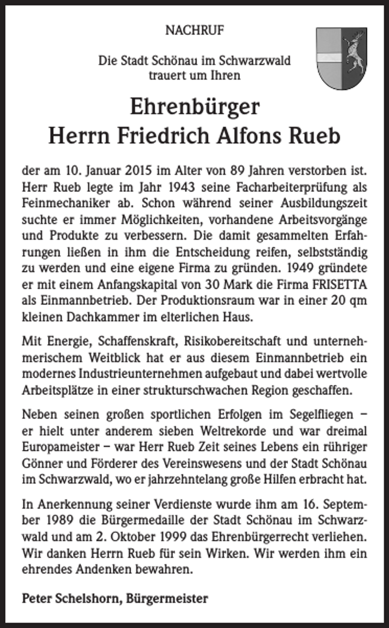 <p>NACHRUF<br />Die Stadt Schönau im Schwarzwald<br />trauert um Ihren</p><p>Ehrenbürger<br />Herrn Friedrich Alfons Rueb<br />der am 10. Januar 2015 im Alter von 89 Jahren verstorben ist.<br />Herr Rueb legte im Jahr 1943 seine Facharbeiterprüfung als<br />Feinmechaniker ab. Schon während seiner Ausbildungszeit<br />suchte er immer Möglichkeiten, vorhandene Arbeitsvorgänge<br />und Produkte zu verbessern. Die damit gesammelten Erfahrungen ließen in ihm die Entscheidung reifen, selbstständig<br />zu werden und eine eigene Firma zu gründen. 1949 gründete<br />er mit einem Anfangskapital von 30 Mark die Firma FRISETTA<br />als Einmannbetrieb. Der Produktionsraum war in einer 20 qm<br />kleinen Dachkammer im elterlichen Haus.<br />Mit Energie, Schaffenskraft, Risikobereitschaft und unternehmerischem Weitblick hat er aus diesem Einmannbetrieb ein<br />modernes Industrieunternehmen aufgebaut und dabei wertvolle<br />Arbeitsplätze in einer strukturschwachen Region geschaffen.<br />Neben seinen großen sportlichen Erfolgen im Segelfliegen –<br />er hielt unter anderem sieben Weltrekorde und war dreimal<br />Europameister – war Herr Rueb Zeit seines Lebens ein rühriger<br />Gönner und Förderer des Vereinswesens und der Stadt Schönau<br />im Schwarzwald, wo er jahrzehntelang große Hilfen erbracht hat.<br />In Anerkennung seiner Verdienste wurde ihm am 16. September 1989 die Bürgermedaille der Stadt Schönau im Schwarzwald und am 2. Oktober 1999 das Ehrenbürgerrecht verliehen.<br />Wir danken Herrn Rueb für sein Wirken. Wir werden ihm ein<br />ehrendes Andenken bewahren.<br />Peter Schelshorn, Bürgermeister</p>