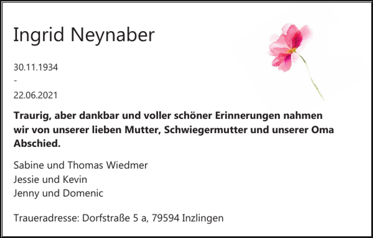 <p>Ingrid Neynaber<br />30.11.1934<br />­<br />22.06.2021</p><p>Traurig, aber dankbar und voller schöner Erinnerungen nahmen<br />wir von unserer lieben Mutter, Schwiegermutter und unserer Oma<br />Abschied.<br />Sabine und Thomas Wiedmer<br />Jessie und Kevin<br />Jenny und Domenic<br />Traueradresse: Dorfstraße 5 a, 79594 Inzlingen</p>