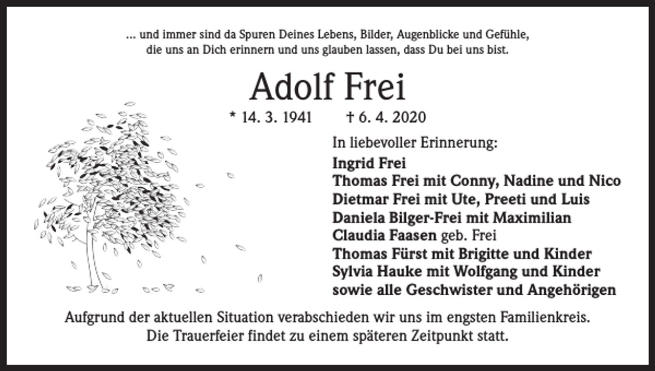<p>... und immer sind da Spuren Deines Lebens, Bilder, Augenblicke und Gefühle,<br />die uns an Dich erinnern und uns glauben lassen, dass Du bei uns bist.</p><p>Adolf Frei</p><p>* 14. 3. 1941 † 6. 4. 2020<br />In liebevoller Erinnerung:<br />Ingrid Frei<br />Thomas Frei mit Conny, Nadine und Nico<br />Dietmar Frei mit Ute, Preeti und Luis<br />Daniela Bilger-Frei mit Maximilian<br />Claudia Faasen geb. Frei<br />Thomas Fürst mit Brigitte und Kinder<br />Sylvia Hauke mit Wolfgang und Kinder<br />sowie alle Geschwister und Angehörigen<br />Aufgrund der aktuellen Situation verabschieden wir uns im engsten Familienkreis.<br />Die Trauerfeier findet zu einem späteren Zeitpunkt statt.</p>